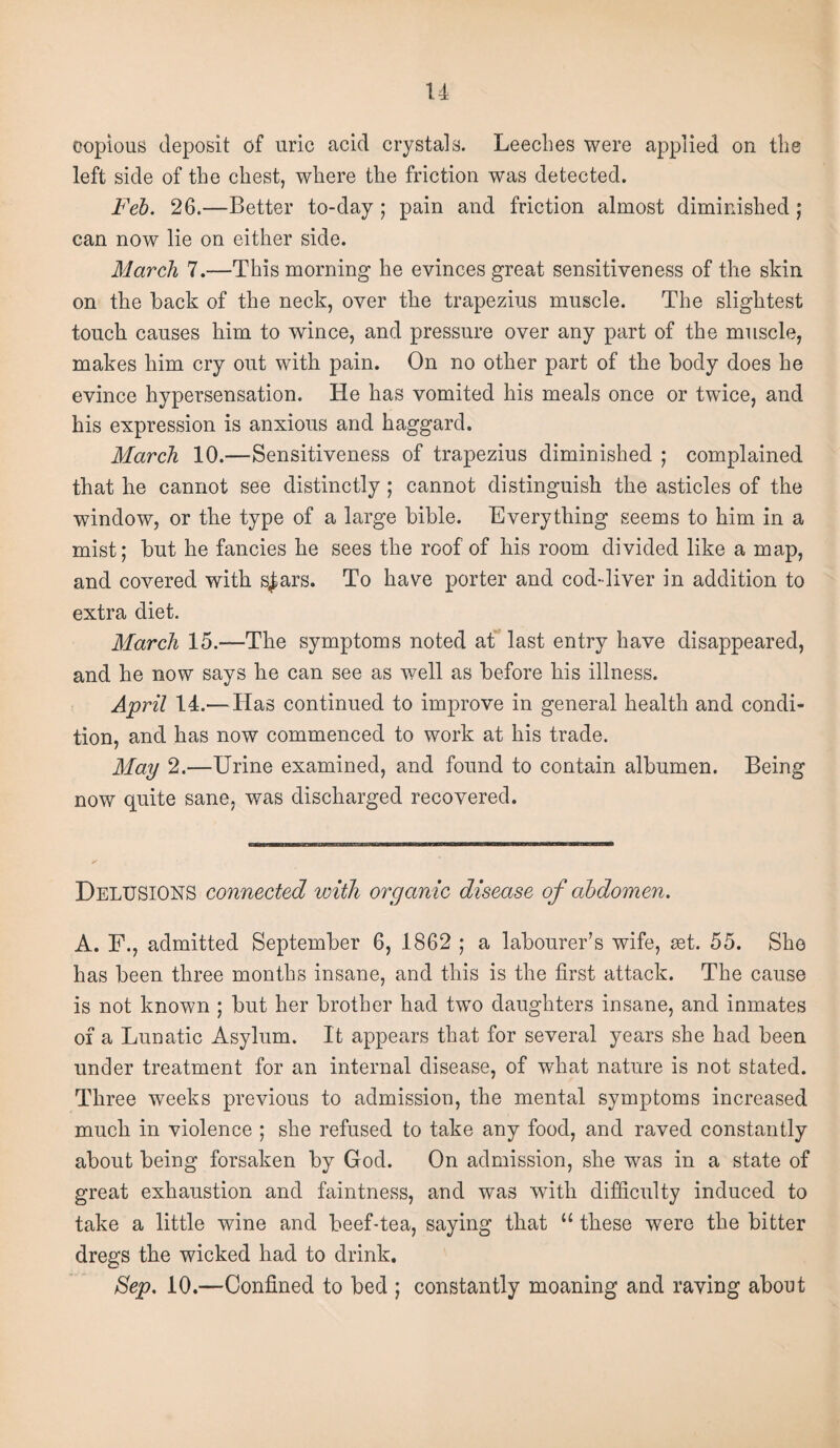 u copious deposit of uric acid crystals. Leeches were applied on the left side of the chest, where the friction was detected. Feb. 26.—Better to-day; pain and friction almost diminished; can now lie on either side. March 7.—This morning he evinces great sensitiveness of the skin on the back of the neck, over the trapezius muscle. The slightest touch causes him to wince, and pressure over any part of the muscle, makes him cry out with pain. On no other part of the body does he evince hypersensation. He has vomited his meals once or twice, and his expression is anxious and haggard. March 10.—Sensitiveness of trapezius diminished ; complained that he cannot see distinctly ; cannot distinguish the asticles of the window, or the type of a large bible. Everything seems to him in a mist; but he fancies he sees the roof of his room divided like a map, and covered with s|ars. To have porter and cod-liver in addition to extra diet. March 15.—The symptoms noted at’ last entry have disappeared, and he now says he can see as well as before his illness. April 14.— Has continued to improve in general health and condi¬ tion, and has now commenced to work at his trade. May 2.—Urine examined, and found to contain albumen. Being now quite sane, was discharged recovered. Delusions connected with organic disease of abdomen. A. F., admitted September 6, 1862 ; a labourer’s wife, set. 55. She has been three months insane, and this is the first attack. The cause is not known ; but her brother had two daughters insane, and inmates of a Lunatic Asylum. It appears that for several years she had been under treatment for an internal disease, of what nature is not stated. Three weeks previous to admission, the mental symptoms increased much in violence ; she refused to take any food, and raved constantly about being forsaken by God. On admission, she was in a state of great exhaustion and faintness, and was with difficulty induced to take a little wine and beef-tea, saying that “ these were the bitter dregs the wicked had to drink. Sep. 10.—Confined to bed ; constantly moaning and raving about