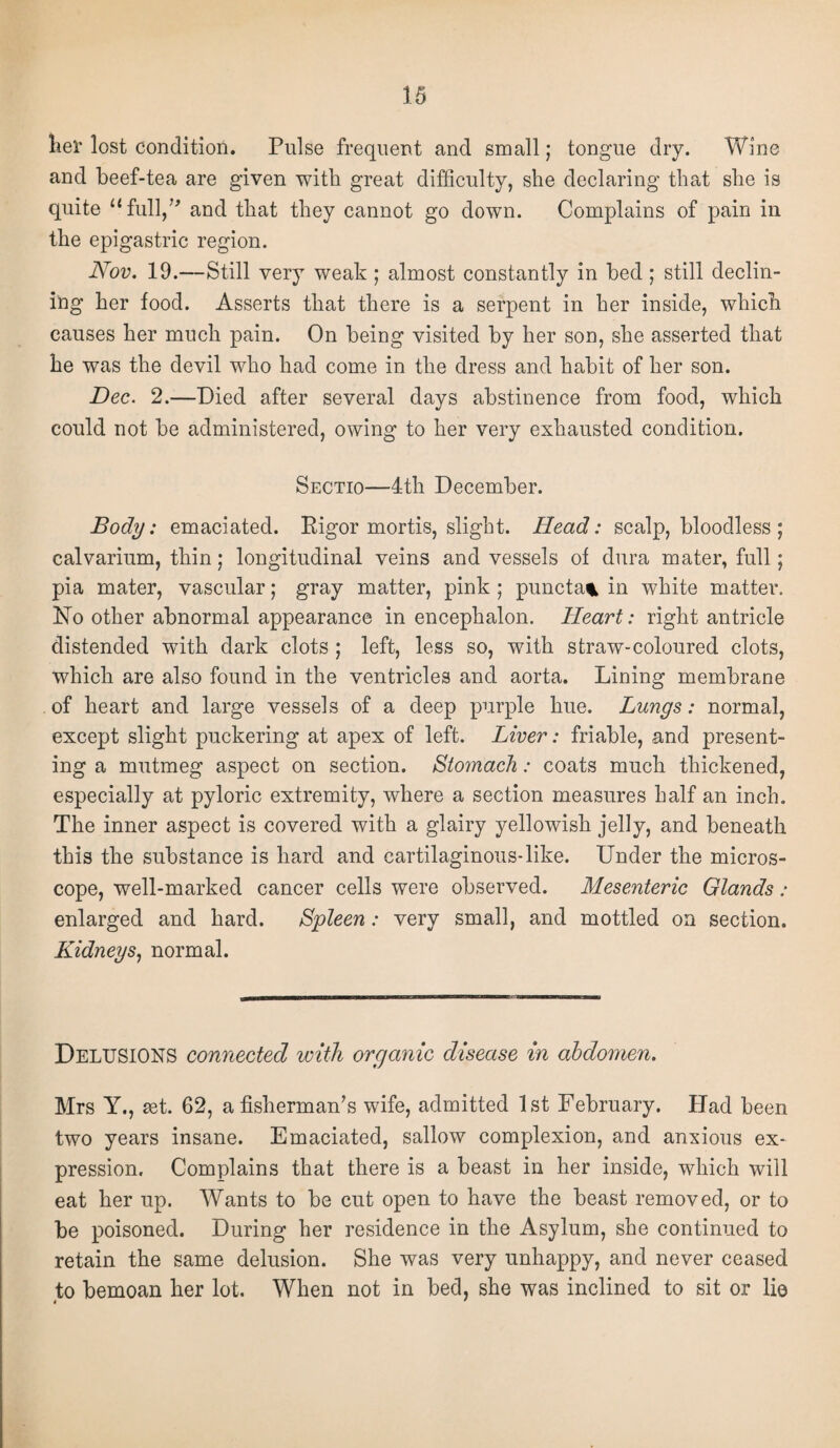 her lost condition. Pulse frequent and small; tongue dry. Wine and beef-tea are given with great difficulty, she declaring that she is quite “full,” and that they cannot go down. Complains of pain in the epigastric region. Nov. 19.—Still very weak ; almost constantly in bed ; still declin¬ ing her food. Asserts that there is a serpent in her inside, which causes her much pain. On being visited by her son, she asserted that he was the devil who had come in the dress and habit of her son. Dec. 2.—Died after several days abstinence from food, which could not be administered, owing to her very exhausted condition. Sectio—4th December. Body: emaciated. Rigor mortis, slight. Head: scalp, bloodless ; calvarium, thin; longitudinal veins and vessels of dura mater, full; pia mater, vascular; gray matter, pink ; puncta% in white matter. No other abnormal appearance in encephalon. Heart: right antricle distended with dark clots ; left, less so, with straw-coloured clots, which are also found in the ventricles and aorta. Lining membrane of heart and large vessels of a deep purple hue. Lungs: normal, except slight puckering at apex of left. Liver: friable, and present¬ ing a mutmeg aspect on section. Stomach: coats much thickened, especially at pyloric extremity, where a section measures half an inch. The inner aspect is covered with a glairy yellowish jelly, and beneath this the substance is hard and cartilaginous-like. Under the micros¬ cope, well-marked cancer cells were observed. Mesenteric Glands: enlarged and hard. Spleen : very small, and mottled on section. Kidneys, normal. DELUSIONS connected with organic disease in abdomen. Mrs Y., set. 62, a fisherman’s wife, admitted 1st February. Had been two years insane. Emaciated, sallow complexion, and anxious ex¬ pression. Complains that there is a beast in her inside, which will eat her up. Wants to be cut open to have the beast removed, or to be poisoned. During her residence in the Asylum, she continued to retain the same delusion. She was very unhappy, and never ceased to bemoan her lot. When not in bed, she was inclined to sit or lie 4 '