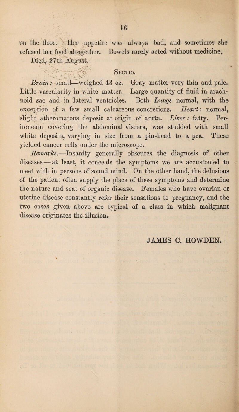 on the floor. Her - appetite was always bad, and sometimes she refused her food altogether. Bowels rarely acted without medicine. Died, 27 th August. Sectio. Brain: small—weighed 43 oz. Gray matter very thin and pale. Little vascularity in white matter. Large quantity of fluid in arach¬ noid sac and in lateral ventricles. Both Lungs normal, with the exception of a few small calcareous concretions. Heart: normal, slight atheromatous deposit at origin of aorta. Liver: fatty. Per¬ itoneum covering the abdominal viscera, was studded with small white deposits, varying in size from a pin-head to a pea. These yielded cancer cells under the microscope. Remarks.—Insanity generally obscures the diagnosis of other diseases — at least, it conceals the symptoms we are accustomed to meet with in persons of sound mind. On the other hand, the delusions of the patient often supply the place of these symptoms and determine the nature and seat of organic disease. Females who have ovarian or uterine disease constantly refer their sensations to pregnancy, and the two cases given above are typical of a class in which malignant disease originates the illusion. JAMES 0. HOWDEN. V