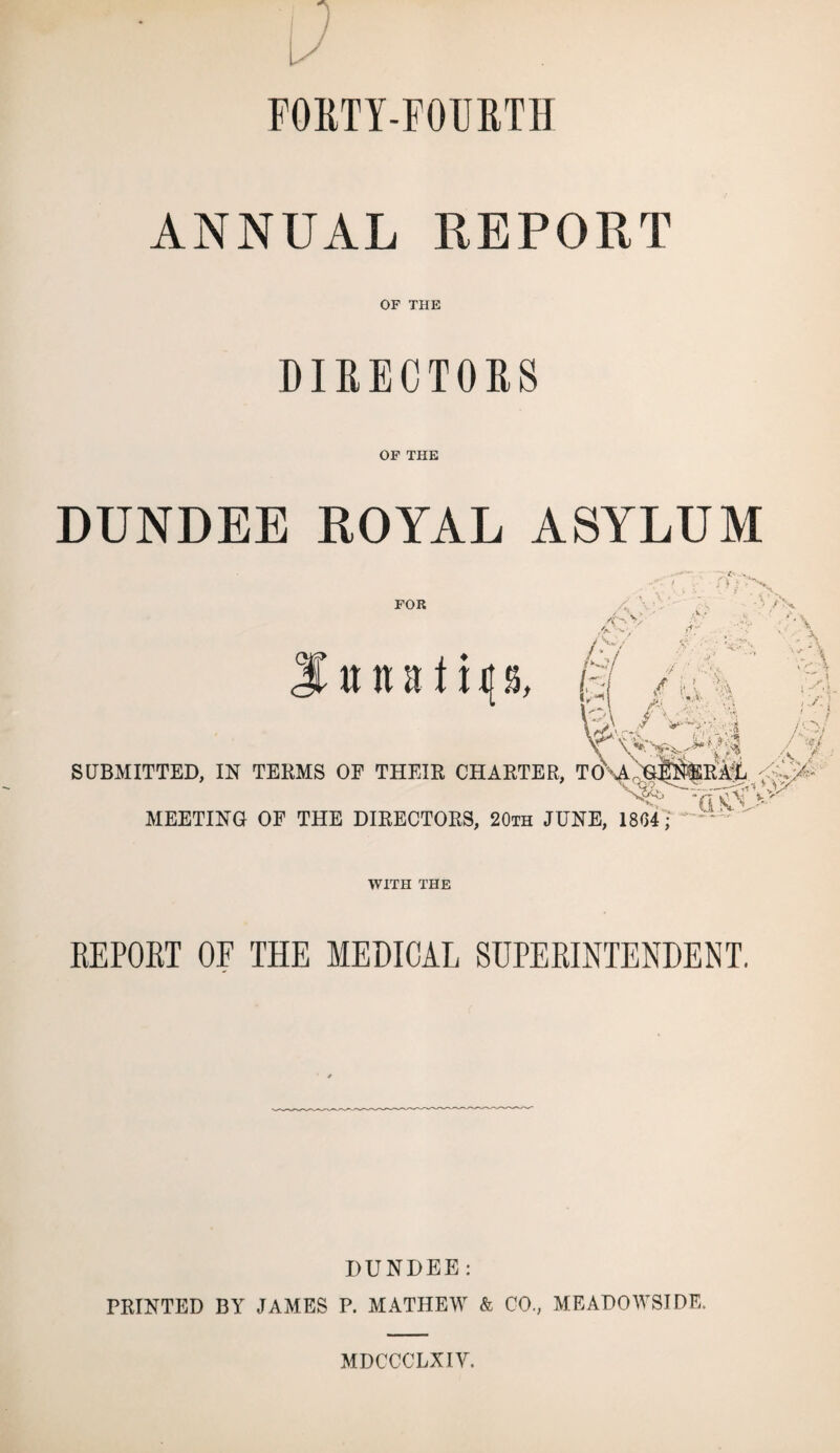11 V FORTY-FOURTH ANNUAL REPORT OF THE DIRECTORS OF THE DUNDEE ROYAL ASYLUM FOR n n nit x 4 \' 4 v ?V , h /i\% 3\ AM* ,/■_* ^ - - .I SUBMITTED, IN TERMS OF THEIR CHARTER, TO\A f^*' ‘4 MEETING OF THE DIRECTORS, 20th JUNE, 1804; a v> WITH THE REPORT OF THE MEDICAL SUPERINTENDENT, DUNDEE: PRINTED BY JAMES P. MATHEW & CO., MEADOWSIDE. MDCCCLXIY.