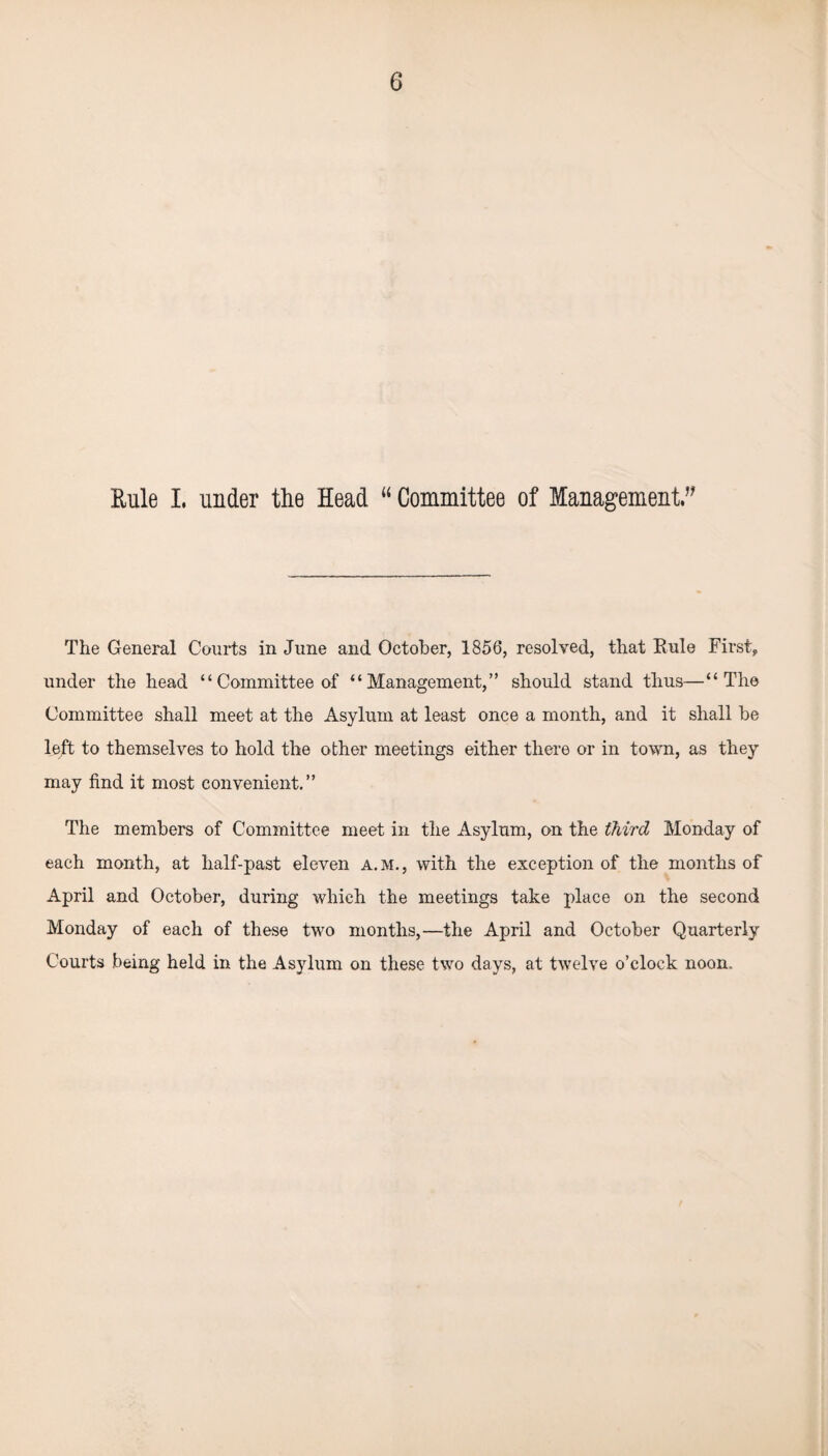 Rule I. under the Head u Committee of Management. The General Courts in June and October, 1856, resolved, that Rule First, under the head “ Committee of “Management,” should stand thus—“The Committee shall meet at the Asylum at least once a month, and it shall be left to themselves to hold the other meetings either there or in town, as they may find it most convenient.” The members of Committee meet in the Asylum, on the third Monday of each month, at half-past eleven a.m., with the exception of the months of April and October, during which the meetings take place on the second Monday of each of these two months,—the April and October Quarterly Courts being held in the Asylum on these two days, at twelve o’clock noon.