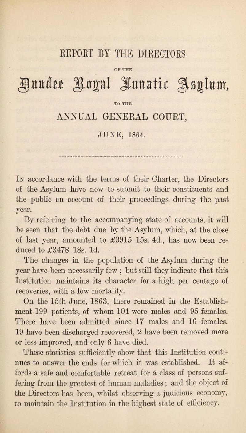 REPOET BY THE DIRECTORS OF THE gunites ||Upl SmtRiir ^aglum, TO THE ANNUAL GENERAL COURT, JUNE, 1864. In accordance with the terms of their Charter, the Directors of the Asylum have now to submit to their constituents and the public an account of their proceedings during the past year. By referring to the accompanying state of accounts, it will be seen that the debt due by the Asylum, which, at the close of last year, amounted to £3915 15s. 4d., has now been re¬ duced to £3478 18s. Id. The changes in the population of the Asylum during the year have been necessarily few ; but still they indicate that this Institution maintains its character for a high per centage of recoveries, with a low mortality. On the 15th June, 1863, there remained in the Establish¬ ment 199 patients, of whom 104 were males and 95 females. There have been admitted since 17 males and 16 females. 19 have been discharged recovered, 2 have been removed more or less improved, and only 6 have died. These statistics sufficiently show that this Institution conti¬ nues to answer the ends for which it was established. It af¬ fords a safe and comfortable retreat for a class of persons suf¬ fering from the greatest of human maladies ; and the object of the Directors has been, whilst observing a judicious economy, to maintain the Institution in the highest state of efficiency.