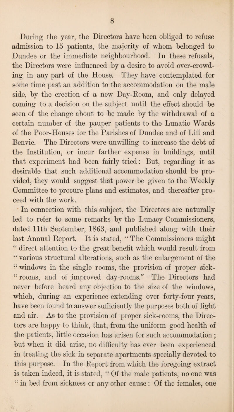 During the year, the Directors have been obliged to refuse admission to 15 patients, the majority of whom belonged to Dundee or the immediate neighbourhood. In these refusals, the Directors were influenced by a desire to avoid over-crowd¬ ing in any part of the House. They have contemplated for some time past an addition to the accommodation on the male side, by the erection of a new Day-Room, and only delayed coming to a decision on the subject until the effect should be seen of the change about to be made by the withdrawal of a certain number of the pauper patients to the Lunatic Wards of the Poor-Houses for the Parishes of Dundee and of Liff and Benvie. The Directors were unwilling to increase the debt of the Institution, or incur farther expense in buildings, until that experiment had been fairly tried: But, regarding it as desirable that such additional accommodation should be pro¬ vided, they would suggest that power be given to the Weekly Committee to procure plans and estimates, and thereafter pro¬ ceed with the work. In connection with this subject, the Directors are naturally led to refer to some remarks by the Lunacy Commissioners, dated 11th September, 1863, and published along with their last Annual Report. It is stated, “ The Commissioners might “ direct attention to the great benefit which would result from “ various structural alterations, such as the enlargement of the “ windows in the single rooms, the provision of proper sick- “ rooms, and of improved day-rooms.” The Directors had never before heard any objection to the size of the windows, which, during an experience extending over forty-four years, have been found to answer sufficiently the purposes both of light and air. As to the provision of proper sick-rooms, the Direc¬ tors are happy to think, that, from the uniform good health of the patients, little occasion has arisen for such accommodation ; but when it did arise, no difficulty has ever been experienced in treating the sick in separate apartments specially devoted to this purpose. In the Report from which the foregoing extract is taken indeed, it is stated, “ Of the male patients, no one was “ in bed from sickness or any other cause : Of the females, one
