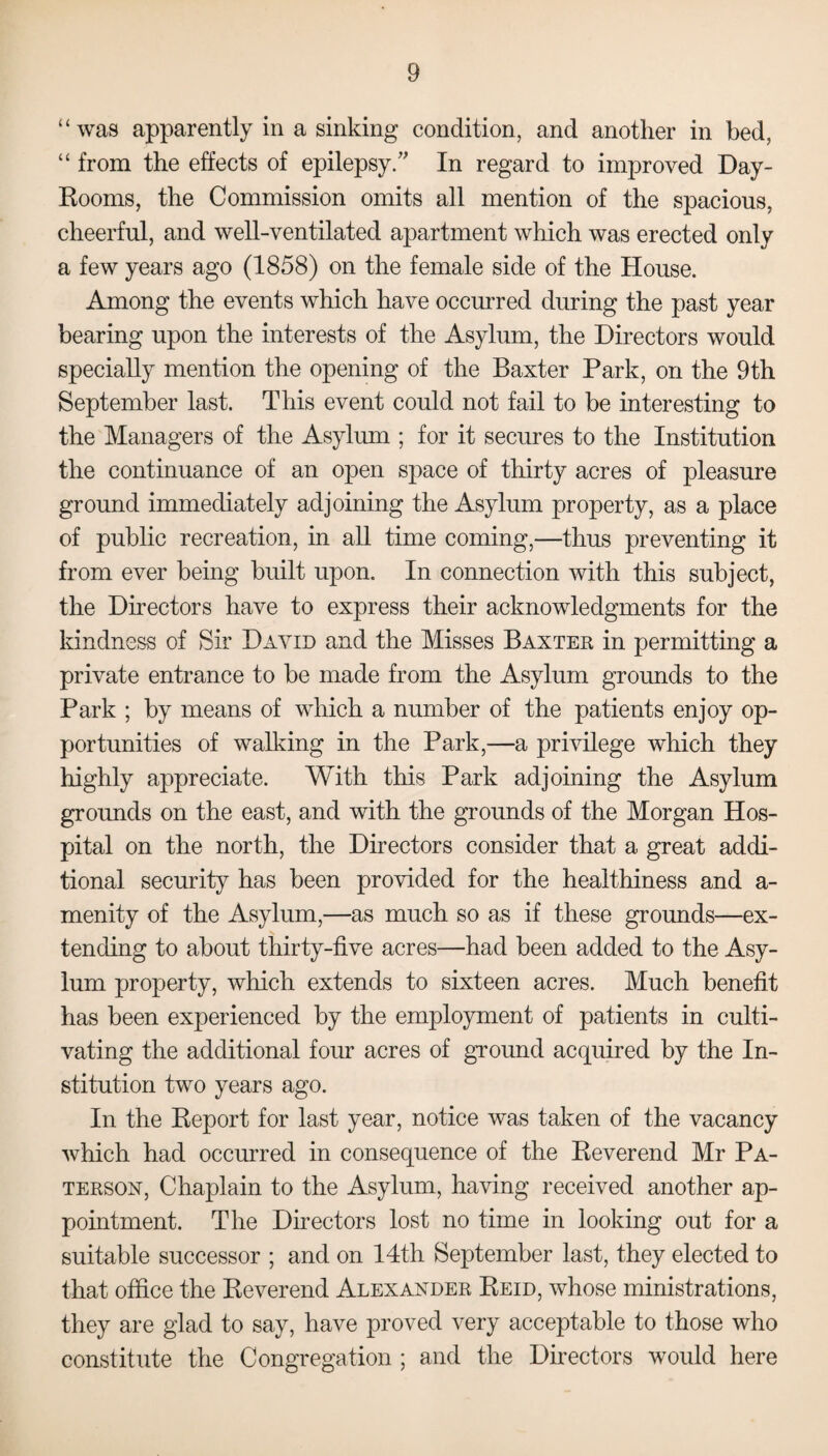 “ was apparently in a sinking condition, and another in bed, “ from the effects of epilepsy/' In regard to improved Day- Rooms, the Commission omits all mention of the spacious, cheerful, and well-ventilated apartment which was erected only a few years ago (1858) on the female side of the House. Among the events which have occurred during the past year bearing upon the interests of the Asylum, the Directors would specially mention the opening of the Baxter Park, on the 9th September last. This event could not fail to be interesting to the Managers of the Asylum ; for it secures to the Institution the continuance of an open space of thirty acres of pleasure ground immediately adjoining the Asylum property, as a place of public recreation, in all time coming,—thus preventing it from ever being built upon. In connection with this subject, the Directors have to express their acknowledgments for the kindness of Sir David and the Misses Baxter in permitting a private entrance to be made from the Asylum grounds to the Park ; by means of which a number of the patients enjoy op¬ portunities of walking in the Park,—a privilege which they highly appreciate. With this Park adjoining the Asylum grounds on the east, and with the grounds of the Morgan Hos¬ pital on the north, the Directors consider that a great addi¬ tional security has been provided for the healthiness and a- menity of the Asylum,—as much so as if these grounds—ex¬ tending to about thirty-five acres—had been added to the Asy¬ lum property, which extends to sixteen acres. Much benefit has been experienced by the employment of patients in culti¬ vating the additional four acres of ground acquired by the In¬ stitution two years ago. In the Report for last year, notice was taken of the vacancy which had occurred in consequence of the Reverend Mr Pa¬ terson, Chaplain to the Asylum, having received another ap¬ pointment. The Directors lost no time in looking out for a suitable successor ; and on 14th September last, they elected to that office the Reverend Alexander Reid, whose ministrations, they are glad to say, have proved very acceptable to those who constitute the Congregation ; and the Directors would here