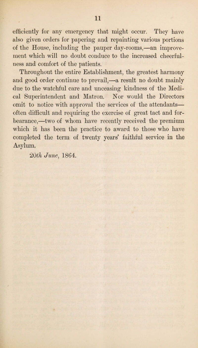 efficiently for any emergency that might occur. They have also given orders for papering and repainting various portions of the House, including the pauper day-rooms,—an improve¬ ment which will no doubt conduce to the increased cheerful¬ ness and comfort of the patients. Throughout the entire Establishment, the greatest harmony and good order continue to prevail,—a result no doubt mainly due to the watchful care and unceasing kindness of the Medi¬ cal Superintendent and Matron. Nor would the Directors omit to notice with approval the services of the attendants— often difficult and requiring the exercise of great tact and for¬ bearance,—two of whom have recently received the premium which it has been the practice to award to those who have completed the term of twenty years' faithful service in the Asylum. 20th June, 1864.