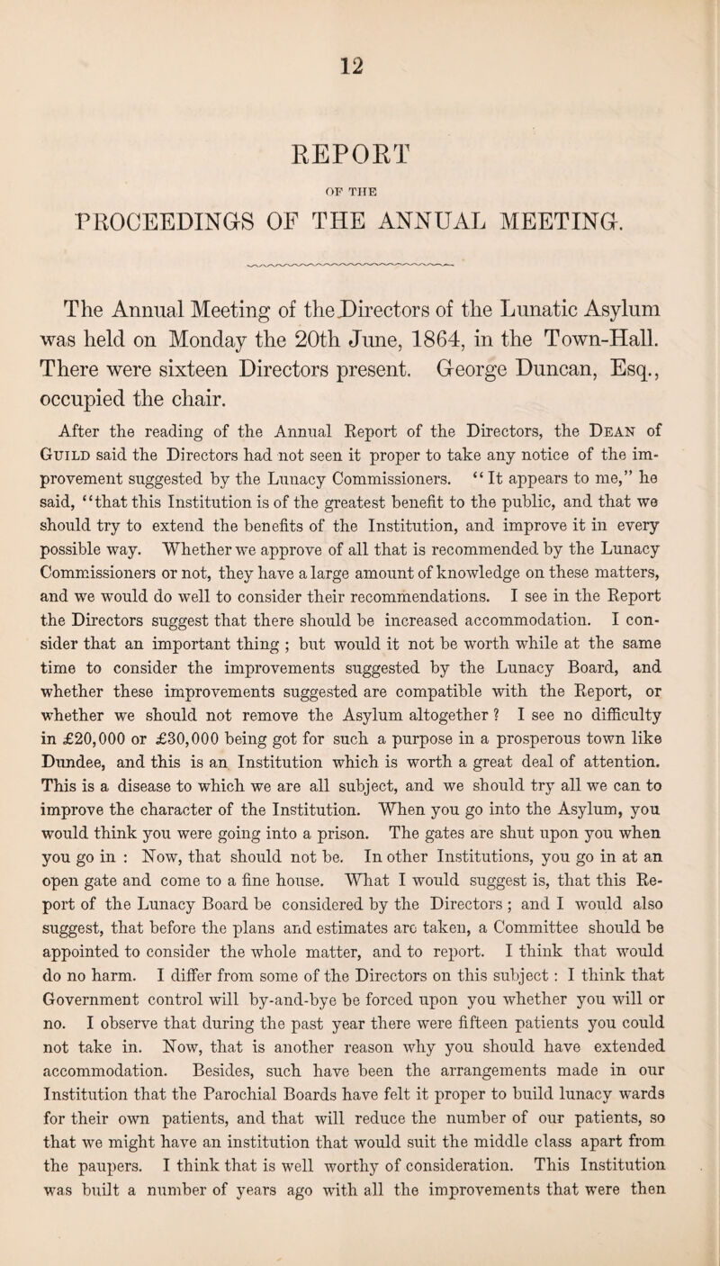 REPORT OF THE PROCEEDINGS OF THE ANNUAL MEETING. The Annual Meeting of the Directors of the Lunatic Asylum was held on Monday the 20th June, 1864, in the Town-Hall. There were sixteen Directors present. George Duncan, Esq., occupied the chair. After the reading of the Annual Report of the Directors, the Dean of Guild said the Directors had not seen it proper to take any notice of the im¬ provement suggested by the Lunacy Commissioners. “ It appears to me,” he said, “that this Institution is of the greatest benefit to the public, and that we should try to extend the benefits of the Institution, and improve it in every possible way. Whether we approve of all that is recommended by the Lunacy Commissioners or not, they have a large amount of knowledge on these matters, and we would do well to consider their recommendations. I see in the Report the Directors suggest that there should be increased accommodation. I con¬ sider that an important thing ; but would it not be worth while at the same time to consider the improvements suggested by the Lunacy Board, and whether these improvements suggested are compatible with the Report, or whether we should not remove the Asylum altogether ? I see no difficulty in £20,000 or £30,000 being got for such a purpose in a prosperous town like Dundee, and this is an Institution which is worth a great deal of attention. This is a disease to which we are all subject, and we should try all we can to improve the character of the Institution. When you go into the Asylum, you would think you were going into a prison. The gates are shut upon you when you go in : Now, that should not be. In other Institutions, you go in at an open gate and come to a fine house. What I would suggest is, that this Re¬ port of the Lunacy Board be considered by the Directors ; and I would also suggest, that before the plans and estimates are taken, a Committee should be appointed to consider the whole matter, and to report. I think that would do no harm. I differ from some of the Directors on this subject : I think that Government control will by-and-bye be forced upon you whether you will or no. I observe that during the past year there were fifteen patients you could not take in. Now, that is another reason why you should have extended accommodation. Besides, such have been the arrangements made in our Institution that the Parochial Boards have felt it proper to build lunacy wards for their own patients, and that will reduce the number of our patients, so that we might have an institution that would suit the middle class apart from the paupers. I think that is well worthy of consideration. This Institution was built a number of years ago with all the improvements that were then