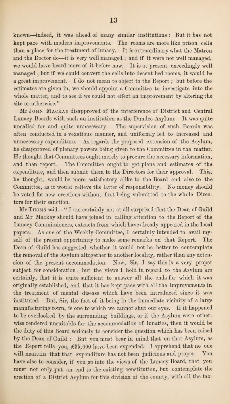 known—indeed, it was ahead of many similar institutions : But it has not kept pace with modern improvements. The rooms are more like prison cells than a place for the treatment of lunacy. It is extraordinary what the Matron and the Doctor do—it is very well managed ; and if it were not well managed, we would have heard more of it before now. It is at present exceedingly well managed ; but if we could convert the cells into decent bed-rooms, it would be a great improvement. I do not mean to object to the Report; but before the estimates are given in, we should appoint a Committee to investigate into the whole matter, and to see if we could not effect an improvement by altering the site or otherwise.” Mr John Mackay disapproved of the interference of District and Central Lunacy Boards with such an institution as the Dundee Asylum. It was quite uncalled for and quite unnecessary. The supervision of such Boards was often conducted in a vexatious manner, and uniformly led to increased and unnecessary expenditure. As regards the proposed extension of the Asylum, he disapproved of plenary powers being given to the Committee in the matter. He thought that Committees ought merely to procure the necessary information, and then report. The Committee ought to get plans and estimates of the expenditure, and then submit them to the Directors for their approval. This, he thought, would be more satisfactory alike to the Board and also to the Committee, as it would relieve the latter of responsibility. ISTo money should be voted for new erections without first being submitted to the whole Direc¬ tors for their sanction. Mr Thoms said—“ I am certainly not at all surprised that the Dean of Guild and Mr Mackay should have joined in calling attention to the Report of the Lunacy Commissioners, extracts from which have already appeared in the local papers. As one of the Weekly Committee, I certainly intended to avail my¬ self of the present opportunity to make some remarks on that Report. The Dean of Guild has suggested whether it would not be better to contemplate the removal of the Asylum altogether to another locality, rather than any exten¬ sion of the present accommodation. Now, Sir, I say this is a very proper subject for consideration; but the views I hold in regard to the Asylum are certainly, that it is quite sufficient to answer all the ends for which it was originally established, and that it has kept pace with all the improvements in the treatment of mental disease which have been introduced since it was instituted. But, Sir, the fact of it being in the immediate vicinity of a large manufacturing town, is one to which we cannot shut our eyes. If it happened to be overlooked by the surrounding buildings, or if the Asylum were other¬ wise rendered unsuitable for the accommodation of lunatics, then it would be the duty of this Board seriously to consider the question which has been raised by the Dean of Guild : But you must bear in mind that on that Asylum, as the Report tells you, £35,000 have been expended. I apprehend that no one will mantain that that expenditure has not been judicious and proper. You have also to consider, if you go into the views of the Lunacy Board, that you must not only put an end to the existing constitution, but contemplate the erection of a District Asylum for this division of the county, with all the tax-