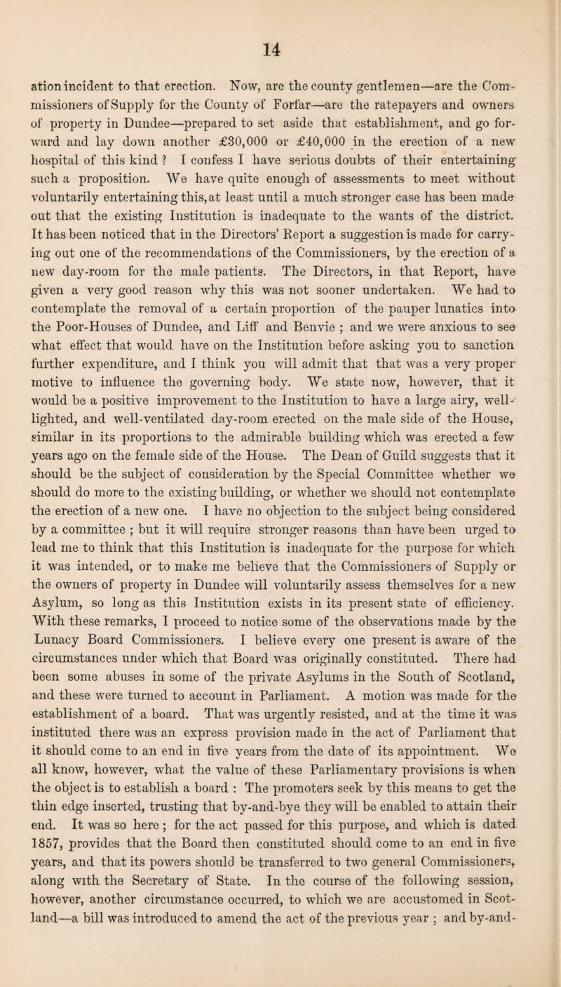 ation incident to that erection. Now, arc the county gentlemen—are the Com¬ missioners of Supply for the County of Forfar—are the ratepayers and owners of property in Dundee—prepared to set aside that establishment, and go for¬ ward and lay down another £30,000 or £40,000 in the erection of a new hospital of this kind ? I confess I have serious doubts of their entertaining such a proposition. We have quite enough of assessments to meet without voluntarily entertaining this, at least until a much stronger case has been made out that the existing Institution is inadequate to the wants of the district. It has been noticed that in the Directors’ Report a suggestion is made for carry¬ ing out one of the recommendations of the Commissioners, by the erection of a new day-room for the male patients. The Directors, in that Report, have given a very good reason why this was not sooner undertaken. We had to contemplate the removal of a certain proportion of the pauper lunatics into the Poor-Houses of Dundee, and Liff and Benvie ; and we were anxious to see what effect that would have on the Institution before asking you to sanction further expenditure, and I think you will admit that that was a very proper motive to influence the governing body. We state now, however, that it would be a positive improvement to the Institution to have a large airy, well- lighted, and well-ventilated day-room erected on the male side of the House, similar in its proportions to the admirable building which was erected a few years ago on the female side of the House. The Dean of Guild suggests that it should be the subject of consideration by the Special Committee whether we should do more to the existing building, or whether we should not contemplate the erection of a new one. I have no objection to the subject being considered by a committee ; but it will require stronger reasons than have been urged to lead me to think that this Institution is inadequate for the purpose for which it was intended, or to make me believe that the Commissioners of Supply or the owners of property in Dundee will voluntarily assess themselves for a new Asylum, so long as this Institution exists in its present state of efficiency. With these remarks, I proceed to notice some of the observations made by the Lunacy Board Commissioners. I believe every one present is aware of the circumstances under which that Board was originally constituted. There had been some abuses in some of the private Asylums in the South of Scotland, and these were turned to account in Parliament. A motion was made for the establishment of a board. That was urgently resisted, and at the time it was instituted there was an express provision made in the act of Parliament that it should come to an end in five years from the date of its appointment. We all know, however, what the value of these Parliamentary provisions is when the object is to establish a board : The promoters seek by this means to get the thin edge inserted, trusting that by-and-bye they will be enabled to attain their end. It was so here ; for the act passed for this purpose, and which is dated 1857, provides that the Board then constituted should come to an end in five years, and that its powers should be transferred to two general Commissioners, along with the Secretary of State. In the course of the following session, however, another circumstance occurred, to which we are accustomed in Scot¬ land—a bill was introduced to amend the act of the previous year ; and by-and-