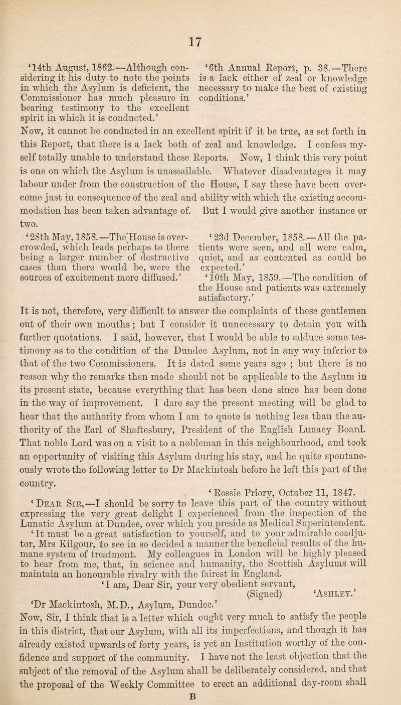 ‘14th August, 1862.—Although con- ‘6th Annual Report, p. 38.—There sidering it his duty to note the points is a lack either of zeal or knowledge in which the Asylum is deficient, the necessary to make the best of existing Commissioner has much pleasure in conditions.’ bearing testimony to the excellent spirit in which it is conducted.’ Now, it cannot be conducted in an excellent spirit if it be true, as set forth in this Report, that there is a lack both of zeal and knowledge. I confess my¬ self totally unable to understand these Reports. Now, I think this very point is one on which the Asylum is unassailable. Whatever disadvantages it may labour under from the construction of the House, I say these have been over¬ come just in consequence of the zeal and ability with which the existing accom¬ modation has been taken advantage of. But I would give another instance or two. ‘28th May, 1858.—The’House is over- ‘ 23d December, 1858.—All the pa- crowded, which leads perhaps to there tients were seen, and all were calm, being a larger number of destructive quiet, and as contented as could be cases than there would be, were the expected.’ sources of excitement more diffused.’ ‘ 10th May, 1859.—The condition of the House and patients was extremely satisfactory.’ It is not, therefore, very difficult to answer the complaints of these gentlemen out of their own mouths ; but I consider it unnecessary to detain you with further quotations. I said, however, that I would be able to adduce some tes¬ timony as to the condition of the Dundee Asylum, not in any way inferior to that of the two Commissioners. It is dated some years ago ; but there is no reason why the remarks then made should not be applicable to the Asylum in its present state, because everything that has been done since has been done in the way of improvement. I dare say the present meeting will be glad to hear that the authority from whom I am to quote is nothing less than the au¬ thority of the Earl of Shaftesbury, President of the English Lunacy Board. That noble Lord was on a visit to a nobleman in this neighbourhood, and took an opportunity of visiting this Asylum during his stay, and he quite spontane¬ ously wrote the following letter to Dr Mackintosh before he left this part of the country. ‘ Rossie Priory, October 11, 1847. ‘ Dear Sir,—I should be sorry to leave this part of the country without expressing the very great delight I experienced from the inspection of the Lunatic Asylum at Dundee, over which you preside as Medical Superintendent. ‘ It must be a great satisfaction to yourself, and to your admirable coadju¬ tor, Mrs Kilgour, to see in so decided a manner the beneficial results of the hu¬ mane system of treatment. My colleagues in London will be highly pleased to hear from me, that, in science and humanity, the Scottish Asylums will maintain an honourable rivalry with the fairest in England. ‘ I am, Dear Sir, your very obedient servant, (Signed) ‘Ashley.’ ‘Dr Mackintosh, M.D., Asylum, Dundee.’ Now, Sir, I think that is a letter which ought very much to satisfy the people in this district, that our Asylum, with all its imperfections, and though it has already existed upwards of forty years, is yet an Institution worthy of the con¬ fidence and support of the community. I have not the least objection that the subject of the removal of the Asylum shall be deliberately considered, and that the proposal of the Weekly Committee to erect an additional day-room shall B