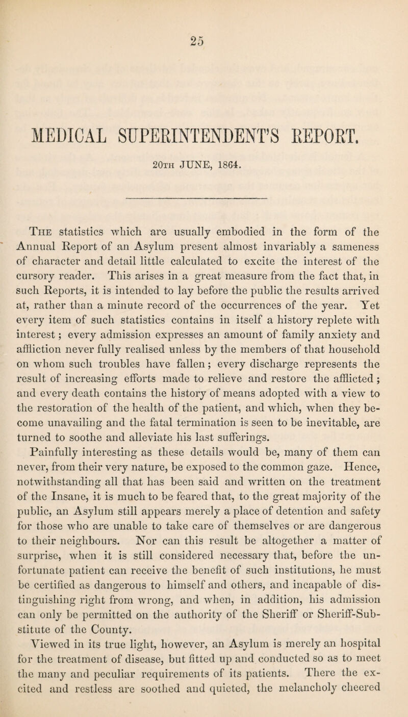 MEDICAL SUPERINTENDENT’S REPORT. 20tii JUNE, 1864. The statistics which are usually embodied in the form of the Annual Report of an Asylum present almost invariably a sameness of character and detail little calculated to excite the interest of the cursory reader. This arises in a great measure from the fact that, in such Reports, it is intended to lay before the public the results arrived at, rather than a minute record of the occurrences of the year. Yet every item of such statistics contains in itself a history replete with interest; every admission expresses an amount of family anxiety and affliction never fully realised unless by the members of that household on whom such troubles have fallen; every discharge represents the result of increasing efforts made to relieve and restore the afflicted ; and every death contains the history of means adopted with a view to the restoration of the health of the patient, and which, when they be¬ come unavailing and the fatal termination is seen to be inevitable, are turned to soothe and alleviate his last sufferings. Painfully interesting as these details would be, many of them can never, from their very nature, be exposed to the common gaze. Hence, notwithstanding all that has been said and written on the treatment of the Insane, it is much to be feared that, to the great majority of the public, an Asylum still appears merely a place of detention and safety for those who are unable to take care of themselves or are dangerous to their neighbours. Nor can this result be altogether a matter of surprise, when it is still considered necessary that, before the un¬ fortunate patient can receive the benefit of such institutions, he must be certified as dangerous to himself and others, and incapable of dis¬ tinguishing right from wrong, and when, in addition, his admission can only be permitted on the authority of the Sheriff or Sheriff-Sub¬ stitute of the County. Viewed in its true light, however, an Asylum is merely an hospital for the treatment of disease, but fitted up and conducted so as to meet the many and peculiar requirements of its patients. There the ex¬ cited and restless are soothed and quieted, the melancholy cheered