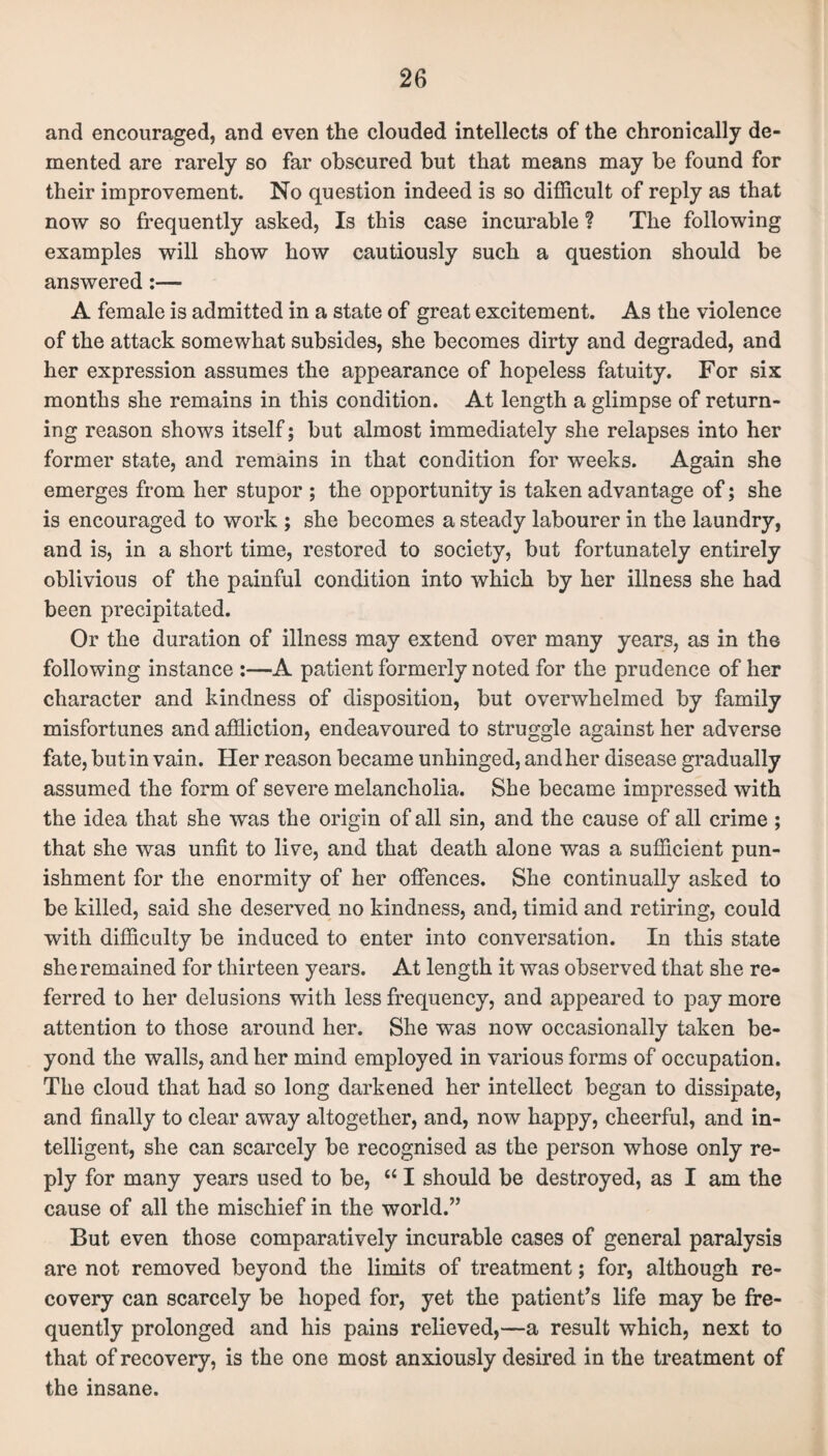 and encouraged, and even the clouded intellects of the chronically de¬ mented are rarely so far obscured but that means may be found for their improvement. No question indeed is so difficult of reply as that now so frequently asked, Is this case incurable ? The following examples will show how cautiously such a question should be answered:— A female is admitted in a state of great excitement. As the violence of the attack somewhat subsides, she becomes dirty and degraded, and her expression assumes the appearance of hopeless fatuity. For six months she remains in this condition. At length a glimpse of return¬ ing reason shows itself; but almost immediately she relapses into her former state, and remains in that condition for weeks. Again she emerges from her stupor ; the opportunity is taken advantage of; she is encouraged to work ; she becomes a steady labourer in the laundry, and is, in a short time, restored to society, but fortunately entirely oblivious of the painful condition into which by her illness she had been precipitated. Or the duration of illness may extend over many years, as in the following instance :—A patient formerly noted for the prudence of her character and kindness of disposition, but overwhelmed by family misfortunes and affliction, endeavoured to struggle against her adverse fate, but in vain. Her reason became unhinged, and her disease gradually assumed the form of severe melancholia. She became impressed with the idea that she was the origin of all sin, and the cause of all crime ; that she was unfit to live, and that death alone was a sufficient pun¬ ishment for the enormity of her offences. She continually asked to be killed, said she deserved no kindness, and, timid and retiring, could with difficulty be induced to enter into conversation. In this state she remained for thirteen years. At length it was observed that she re¬ ferred to her delusions with less frequency, and appeared to pay more attention to those around her. She was now occasionally taken be¬ yond the walls, and her mind employed in various forms of occupation. The cloud that had so long darkened her intellect began to dissipate, and finally to clear away altogether, and, now happy, cheerful, and in¬ telligent, she can scarcely be recognised as the person whose only re¬ ply for many years used to be, “ I should be destroyed, as I am the cause of all the mischief in the world.” But even those comparatively incurable cases of general paralysis are not removed beyond the limits of treatment; for, although re¬ covery can scarcely be hoped for, yet the patient’s life may be fre¬ quently prolonged and his pains relieved,—a result which, next to that of recovery, is the one most anxiously desired in the treatment of the insane.