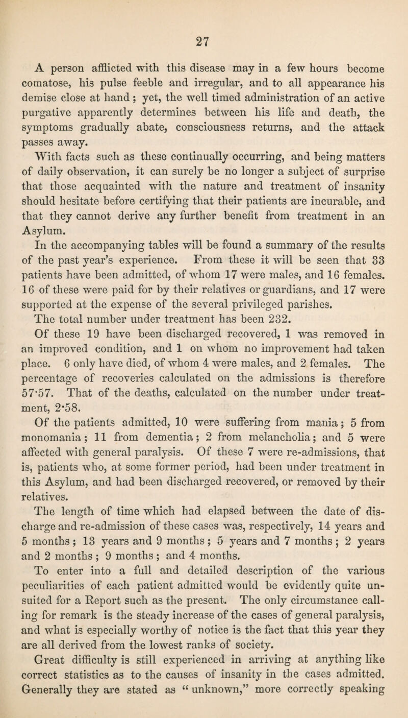 A person afflicted with this disease may in a few hours become comatose, his pulse feeble and irregular, and to all appearance his demise close at hand; yet, the well timed administration of an active purgative apparently determines between his life and death, the symptoms gradually abate, consciousness returns, and the attack passes away. With facts such as these continually occurring, and being matters of daily observation, it can surely be no longer a subject of surprise that those acquainted with the nature and treatment of insanity should hesitate before certifying that their patients are incurable, and that they cannot derive any further benefit from treatment in an Asylum. In the accompanying tables will be found a summary of the results of the past year’s experience. From these it will be seen that 33 patients have been admitted, of whom 17 were males, and 16 females. 16 of these were paid for by their relatives or guardians, and 17 were supported at the expense of the several privileged parishes. The total number under treatment has been 232. Of these 19 have been discharged recovered, 1 was removed in an improved condition, and 1 on whom no improvement had taken place. 6 only have died, of whom 4 were males, and 2 females. The percentage of recoveries calculated on the admissions is therefore 57*57. That of the deaths, calculated on the number under treat¬ ment, 2*58. Of the patients admitted, 10 were suffering from mania; 5 from monomania; 11 from dementia; 2 from melancholia; and 5 were affected with general paralysis. Of these 7 were re-admissions, that is, patients who, at some former period, had been under treatment in this Asylum, and had been discharged recovered, or removed by their relatives. The length of time which had elapsed between the date of dis¬ charge and re-admission of these cases was, respectively, 14 years and 5 months; 13 years and 9 months; 5 years and 7 months; 2 years and 2 months ; 9 months ; and 4 months. To enter into a full and detailed description of the various peculiarities of each patient admitted would be evidently quite un¬ suited for a Report such as the present. The only circumstance call¬ ing for remark is the steady increase of the cases of general paralysis, and what is especially worthy of notice is the fact that this year they are all derived from the lowest ranks of society. Great difficulty is still experienced in arriving at anything like correct statistics as to the causes of insanity in the cases admitted. Generally they are stated as “ unknown,” more correctly speaking