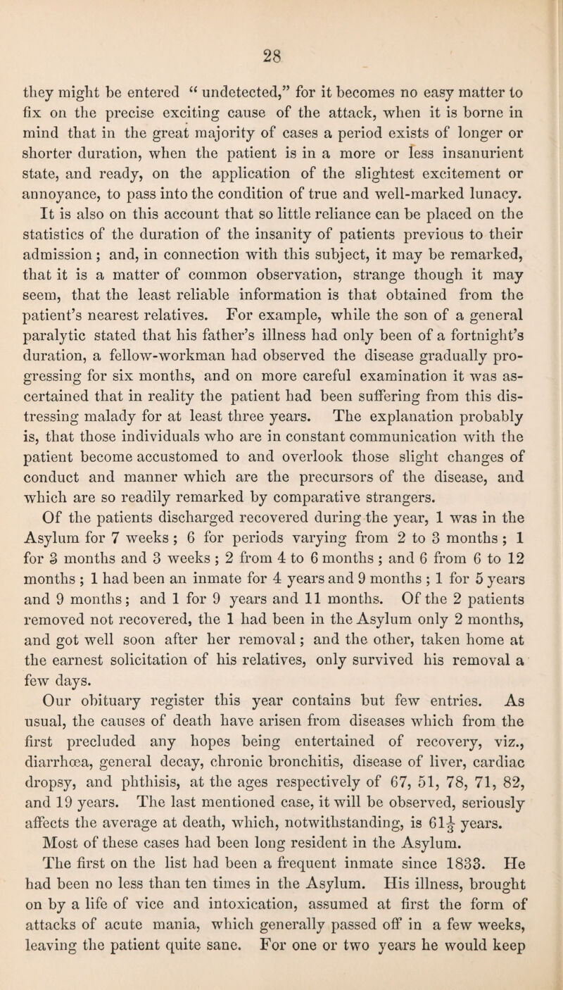 they might be entered “ undetected,” for it becomes no easy matter to fix on the precise exciting cause of the attack, when it is borne in mind that in the great majority of cases a period exists of longer or shorter duration, when the patient is in a more or less insanurient state, and ready, on the application of the slightest excitement or annoyance, to pass into the condition of true and well-marked lunacy. It is also on this account that so little reliance can be placed on the statistics of the duration of the insanity of patients previous to their admission; and, in connection with this subject, it may be remarked, that it is a matter of common observation, strange though it may seem, that the least reliable information is that obtained from the patient’s nearest relatives. For example, while the son of a general paralytic stated that his father’s illness had only been of a fortnight’s duration, a fellow-workman had observed the disease gradually pro¬ gressing for six months, and on more careful examination it was as¬ certained that in reality the patient had been suffering from this dis¬ tressing malady for at least three years. The explanation probably is, that those individuals who are in constant communication with the patient become accustomed to and overlook those slight changes of conduct and manner which are the precursors of the disease, and which are so readily remarked by comparative strangers. Of the patients discharged recovered during the year, 1 was in the Asylum for 7 weeks ; 6 for periods varying from 2 to 3 months ; 1 for 3 months and 3 weeks ; 2 from 4 to 6 months ; and 6 from 6 to 12 months ; 1 had been an inmate for 4 years and 9 months ; 1 for 5 years and 9 months; and 1 for 9 years and 11 months. Of the 2 patients removed not recovered, the 1 had been in the Asylum only 2 months, and got well soon after her removal; and the other, taken home at the earnest solicitation of his relatives, only survived his removal a few days. Our obituary register this year contains but few entries. As usual, the causes of death have arisen from diseases which from the first precluded any hopes being entertained of recovery, viz., diarrhoea, general decay, chronic bronchitis, disease of liver, cardiac dropsy, and phthisis, at the ages respectively of 67, 51, 78, 71, 82, and 19 years. The last mentioned case, it will be observed, seriously affects the average at death, which, notwithstanding, is 61J years. Most of these cases had been long resident in the Asylum. The first on the list had been a frequent inmate since 1833. He had been no less than ten times in the Asylum. His illness, brought on by a life of vice and intoxication, assumed at first the form of attacks of acute mania, which generally passed off in a few weeks, leaving the patient quite sane. For one or two years he would keep