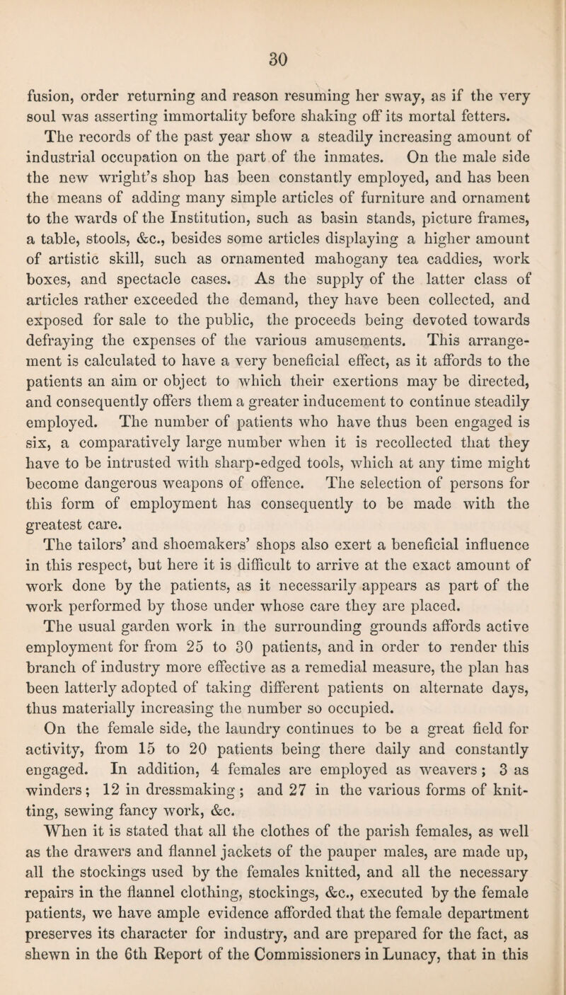 BO fusion, order returning and reason resuming her sway, as if the very soul was asserting immortality before shaking off its mortal fetters. The records of the past year show a steadily increasing amount of industrial occupation on the part of the inmates. On the male side the new wright’s shop has been constantly employed, and has been the means of adding many simple articles of furniture and ornament to the wards of the Institution, such as basin stands, picture frames, a table, stools, &c., besides some articles displaying a higher amount of artistic skill, such as ornamented mahogany tea caddies, work boxes, and spectacle cases. As the supply of the latter class of articles rather exceeded the demand, they have been collected, and exposed for sale to the public, the proceeds being devoted towards defraying the expenses of the various amusements. This arrange¬ ment is calculated to have a very beneficial effect, as it affords to the patients an aim or object to which their exertions may be directed, and consequently offers them a greater inducement to continue steadily employed. The number of patients who have thus been engaged is six, a comparatively large number when it is recollected that they have to be intrusted with sharp-edged tools, which at any time might become dangerous weapons of offence. The selection of persons for this form of employment has consequently to be made with the greatest care. The tailors’ and shoemakers’ shops also exert a beneficial influence in this respect, but here it is difficult to arrive at the exact amount of work done by the patients, as it necessarily appears as part of the work performed by those under whose care they are placed. The usual garden work in the surrounding grounds affords active employment for from 25 to 30 patients, and in order to render this branch of industry more effective as a remedial measure, the plan has been latterly adopted of taking different patients on alternate days, thus materially increasing the number so occupied. On the female side, the laundry continues to be a great field for activity, from 15 to 20 patients being there daily and constantly engaged. In addition, 4 females are employed as weavers; 3 as winders; 12 in dressmaking ; and 27 in the various forms of knit¬ ting, sewing fancy work, &c. When it is stated that all the clothes of the parish females, as well as the drawers and flannel jackets of the pauper males, are made up, all the stockings used by the females knitted, and all the necessary repairs in the flannel clothing, stockings, &c., executed by the female patients, we have ample evidence afforded that the female department preserves its character for industry, and are prepared for the fact, as shewn in the 6th Report of the Commissioners in Lunacy, that in this