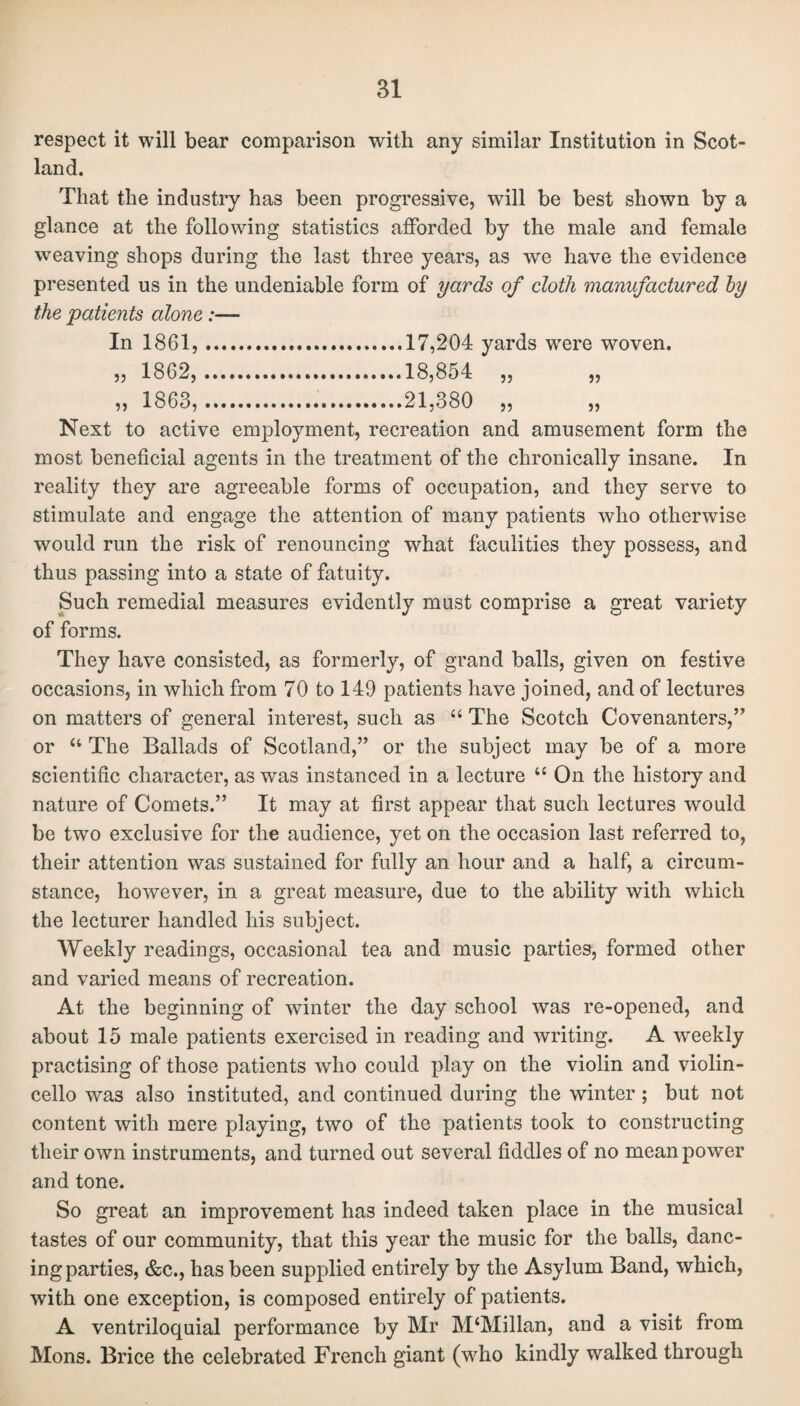 respect it will bear comparison with any similar Institution in Scot¬ land. That the industry has been progressive, will be best shown by a glance at the following statistics afforded by the male and female weaving shops during the last three years, as we have the evidence presented us in the undeniable form of yards of cloth manufactured by the patients alone:— In 1861,.17,204 yards were woven. „ 1862,.18,854 „ „ „ 1863,.21,380 „ „ Next to active employment, recreation and amusement form the most beneficial agents in the treatment of the chronically insane. In reality they are agreeable forms of occupation, and they serve to stimulate and engage the attention of many patients who otherwise would run the risk of renouncing what faculities they possess, and thus passing into a state of fatuity. Such remedial measures evidently must comprise a great variety of forms. They have consisted, as formerly, of grand balls, given on festive occasions, in which from 70 to 149 patients have joined, and of lectures on matters of general interest, such as “ The Scotch Covenanters,” or u The Ballads of Scotland,” or the subject may be of a more scientific character, as was instanced in a lecture “ On the history and nature of Comets.” It may at first appear that such lectures would be two exclusive for the audience, yet on the occasion last referred to, their attention was sustained for fully an hour and a half, a circum¬ stance, however, in a great measure, due to the ability with which the lecturer handled his subject. Weekly readings, occasional tea and music parties, formed other and varied means of recreation. At the beginning of winter the day school was re-opened, and about 15 male patients exercised in reading and writing. A weekly practising of those patients who could play on the violin and violin- cello was also instituted, and continued during the winter; but not content with mere playing, two of the patients took to constructing their own instruments, and turned out several fiddles of no mean power and tone. So great an improvement has indeed taken place in the musical tastes of our community, that this year the music for the balls, danc¬ ing parties, &c., has been supplied entirely by the Asylum Band, which, with one exception, is composed entirely of patients. A ventriloquial performance by Mr M‘Millan, and a visit from Mons. Brice the celebrated French giant (who kindly walked through