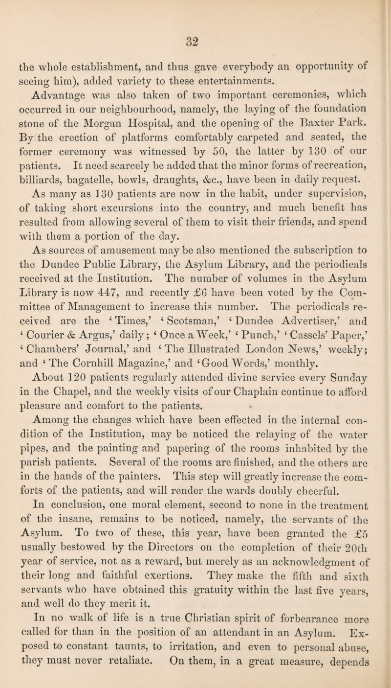 the whole establishment, and thus gave everybody an opportunity of seeing him), added variety to these entertainments. Advantage was also taken of two important ceremonies, which occurred in our neighbourhood, namely, the laying of the foundation stone of the Morgan Hospital, and the opening of the Baxter Park. By the erection of platforms comfortably carpeted and seated, the former ceremony was witnessed by 50, the latter by 130 of our patients. It need scarcely be added that the minor forms of recreation, billiards, bagatelle, bowls, draughts, &c., have been in daily request. As many as 130 patients are now in the habit, under supervision, of taking short excursions into the country, and much benefit has resulted from allowing several of them to visit their friends, and spend with them a portion of the day. As sources of amusement may be also mentioned the subscription to the Dundee Public Library, the Asylum Library, and the periodicals received at the Institution. The number of volumes in the Asylum Library is now 447, and recently £6 have been voted by the Com¬ mittee of Management to increase this number. The periodicals re¬ ceived are the 4 Times,’ 4 Scotsman,’ 4 Dundee Advertiser,’ and 4 Courier & Argus,’ daily ; 4 Once a Week,’ 4 Punch,’ 4 Cassels’ Paper,’ 4 Chambers’ Journal,’and 4 The Illustrated London News,’ weekly; and 4 The Cornhill Magazine,’ and 4 Good Words,’ monthly. About 120 patients regularly attended divine service every Sunday in the Chapel, and the weekly visits of our Chaplain continue to afford pleasure and comfort to the patients. Among the changes which have been effected in the internal con¬ dition of the Institution, may be noticed the relaying of the water pipes, and the painting and papering of the rooms inhabited by the parish patients. Several of the rooms are finished, and the others are in the hands of the painters. This step will greatly increase the com¬ forts of the patients, and will render the wards doubly cheerful. In conclusion, one moral element, second to none in the treatment of the insane, remains to be noticed, namely, the servants of the Asylum. To two of these, this year, have been granted the £5 usually bestowed by the Directors on the completion of their 20th year of service, not as a reward, but merely as an acknowledgment of their long and faithful exertions. They make the fifth and sixth servants who have obtained this gratuity within the last five years, and well do they merit it. In no walk of life is a true Christian spirit of forbearance more called for than in the position of an attendant in an Asylum. Ex¬ posed to constant taunts, to irritation, and even to personal abuse, they must never retaliate. On them, in a great measure, depends