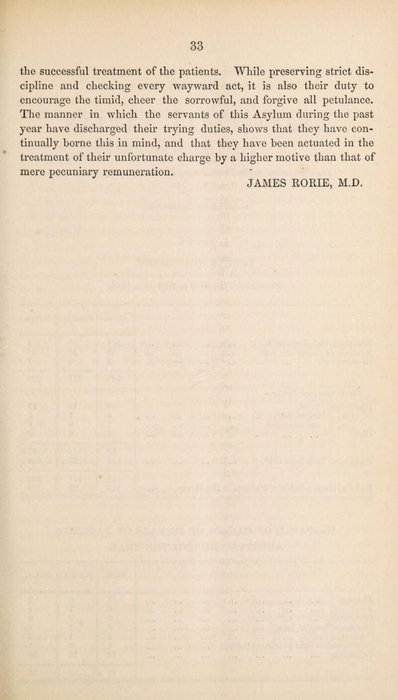 the successful treatment of the patients. While preserving strict dis¬ cipline and checking every wayward act, it is also their duty to encourage the timid, cheer the sorrowful, and forgive all petulance. The manner in which the servants of this Asylum during the past year have discharged their trying duties, shows that they have con¬ tinually borne this in mind, and that they have been actuated in the treatment of their unfortunate clwge by a higher motive than that of mere pecuniary remuneration. JAMES RORIE, M.D.