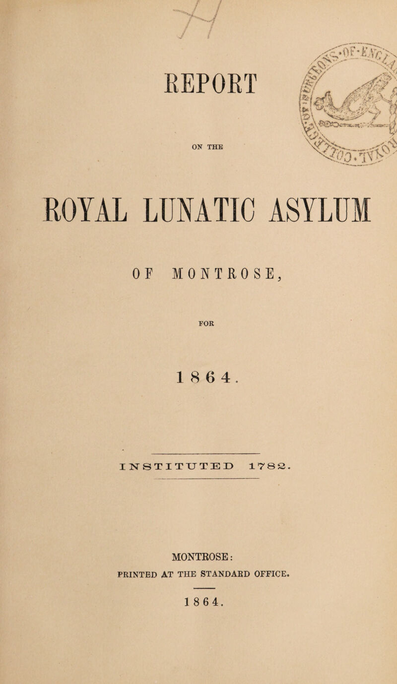 REPORT ON THE ROYAL LUNATIC OF MONTROSE, FOR 18 6 4. INSTITUTED 1782. MONTROSE: PRINTED AT THE STANDARD OFFICE.