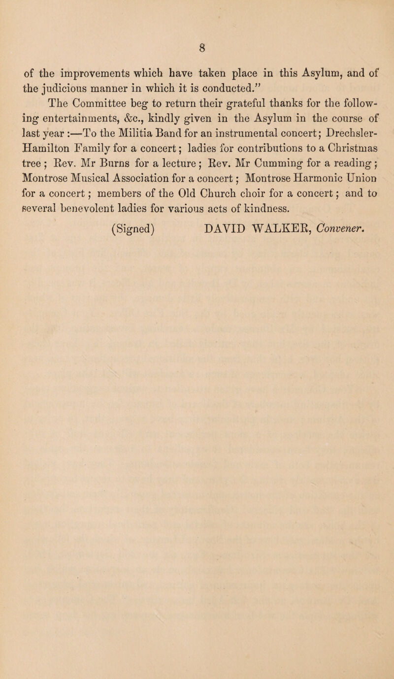 of the improvements which have taken place in this Asylum, and of the judicious manner in which it is conducted.” The Committee beg to return their grateful thanks for the follow¬ ing entertainments, &c., kindly given in the Asylum in the course of last year :—To the Militia Band for an instrumental concert; Drechsler- Hamilton Family for a concert; ladies for contributions to a Christmas tree ; Rev, Mr Burns for a lecture ; Rev. Mr Cumming for a reading ; Montrose Musical Association for a concert; Montrose Harmonic Union for a concert; members of the Old Church choir for a concert j and to several benevolent ladies for various acts of kindness. (Signed) DAVID WALKER, Convener,