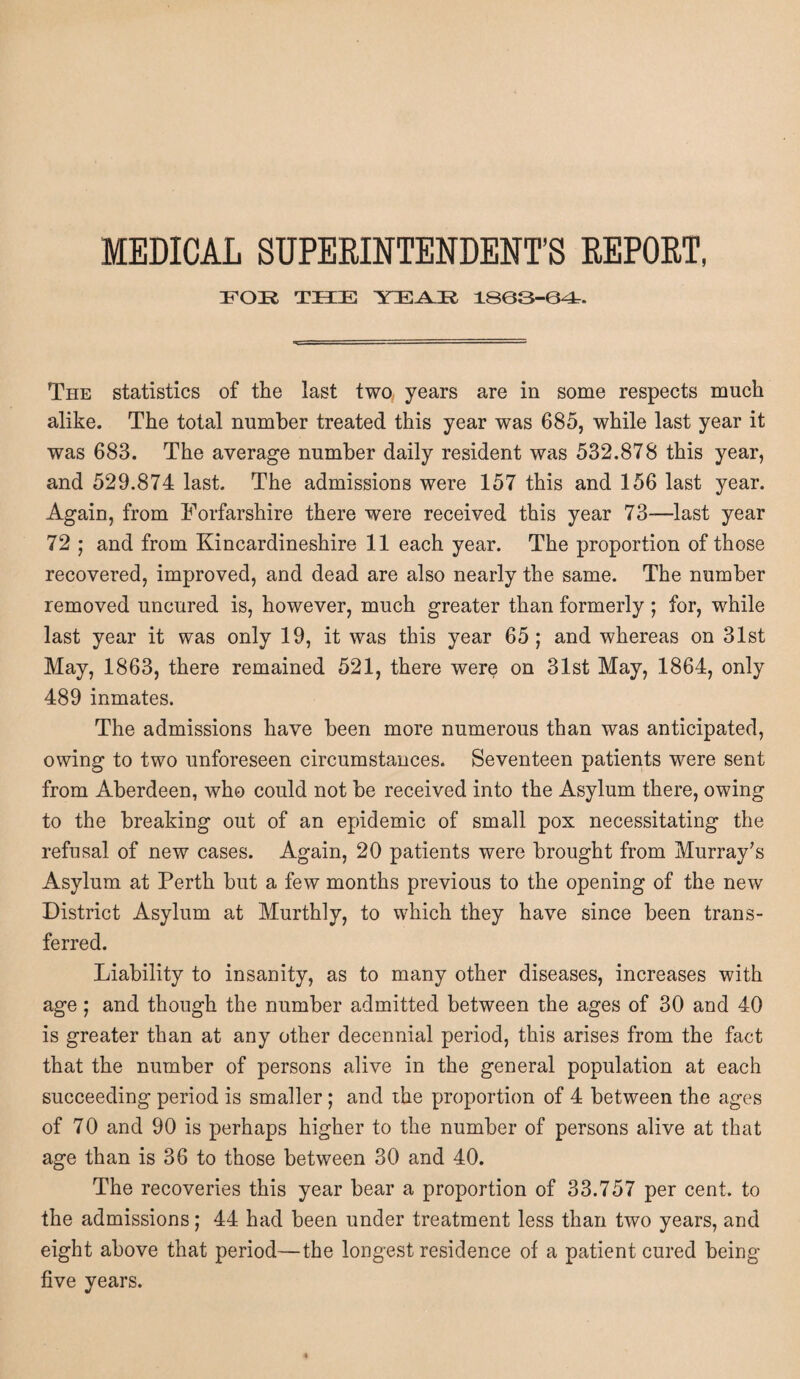FOR THE YEAR 13G3-GG-, The statistics of the last two years are in some respects much alike. The total number treated this year was 685, while last year it was 683. The average number daily resident was 532.878 this year, and 529.874 last. The admissions were 157 this and 156 last year. Again, from Forfarshire there were received this year 73—last year 72 ; and from Kincardineshire 11 each year. The proportion of those recovered, improved, and dead are also nearly the same. The number removed uncured is, however, much greater than formerly ; for, while last year it was only 19, it was this year 65; and whereas on 31st May, 1863, there remained 521, there were on 31st May, 1864, only 489 inmates. The admissions have been more numerous than was anticipated, owing to two unforeseen circumstances. Seventeen patients were sent from Aberdeen, who could not be received into the Asylum there, owing to the breaking out of an epidemic of small pox necessitating the refusal of new cases. Again, 20 patients were brought from Murray’s Asylum at Perth but a few months previous to the opening of the new District Asylum at Murthly, to which they have since been trans¬ ferred. Liability to insanity, as to many other diseases, increases with age; and though the number admitted between the ages of 30 and 40 is greater than at any other decennial period, this arises from the fact that the number of persons alive in the general population at each succeeding period is smaller; and the proportion of 4 between the ages of 70 and 90 is perhaps higher to the number of persons alive at that age than is 36 to those between 30 and 40. The recoveries this year bear a proportion of 33.757 per cent, to the admissions; 44 had been under treatment less than two years, and eight above that period—the longest residence of a patient cured being five years.