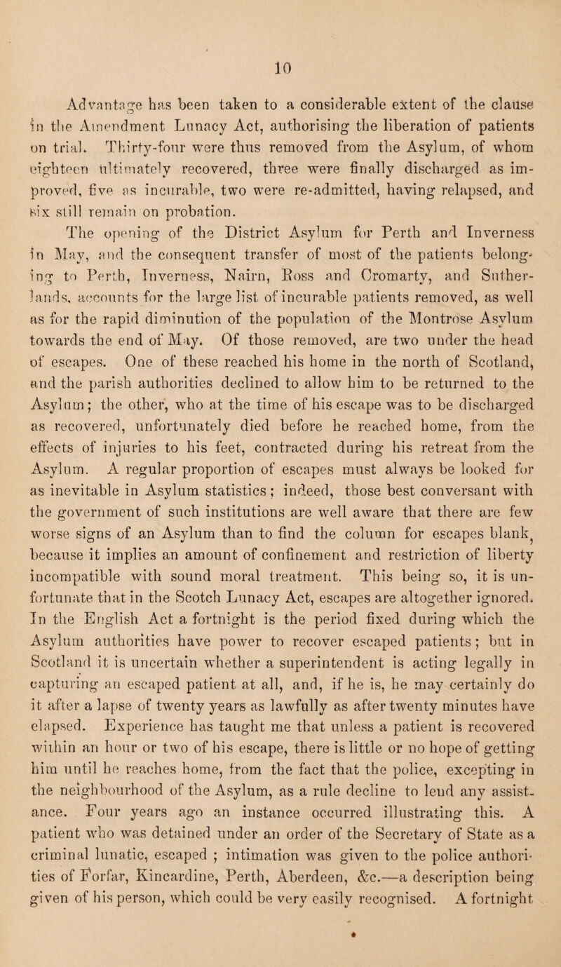 Advantage has been taken to a considerable extent of the clause in the Amendment Lunacy Act, authorising the liberation of patients on trial. Thirty-four were thus removed from the Asylum, of whom eighteen ultimately recovered, three were finally discharged as im¬ proved, five as incurable, two were re-admitted, having relapsed, and six still remain on probation. The opening of the District Asylum for Perth and Inverness in May, and the consequent transfer of most of the patients belong- ing to Perth, Inverness, Nairn, Boss and Cromarty, and Suther¬ lands, accounts for the large list of incurable patients removed, as well as for the rapid diminution of the population of the Montrose Asylum towards the end of May. Of those removed, are two under the head of escapes. One of these reached his home in the north of Scotland, and the parish authorities declined to allow him to be returned to the Asylum; the other, who at the time of his escape was to be discharged as recovered, unfortunately died before he reached home, from the effects of injuries to his feet, contracted during his retreat from the Asylum. A regular proportion of escapes must always be looked for as inevitable in Asylum statistics; indeed, those best conversant with the government of such institutions are well aware that there are few worse signs of an Asylum than to find the column for escapes blank because it implies an amount of confinement and restriction of liberty incompatible with sound moral treatment. This being so, it is un¬ fortunate that in the Scotch Lunacy Act, escapes are altogether ignored. In the English Act a fortnight is the period fixed during which the Asylum authorities have power to recover escaped patients; but in Scotland it is uncertain whether a superintendent is acting legally in capturing an escaped patient at all, and, if he is, he may certainly do it after a lapse of twenty years as lawfully as after twenty minutes have elapsed. Experience has taught me that unless a patient is recovered within an hour or two of his escape, there is little or no hope of getting him until he reaches home, from the fact that the police, excepting in the neighbourhood of the Asylum, as a rule decline to lend any assist¬ ance. Four years ago an instance occurred illustrating this. A patient who was detained under an order of the Secretary of State as a criminal lunatic, escaped ; intimation was given to the police authori¬ ties of Forfar, Kincardine, Perth, Aberdeen, &c.—a description being given of his person, which could be very easily recognised. A fortnight #