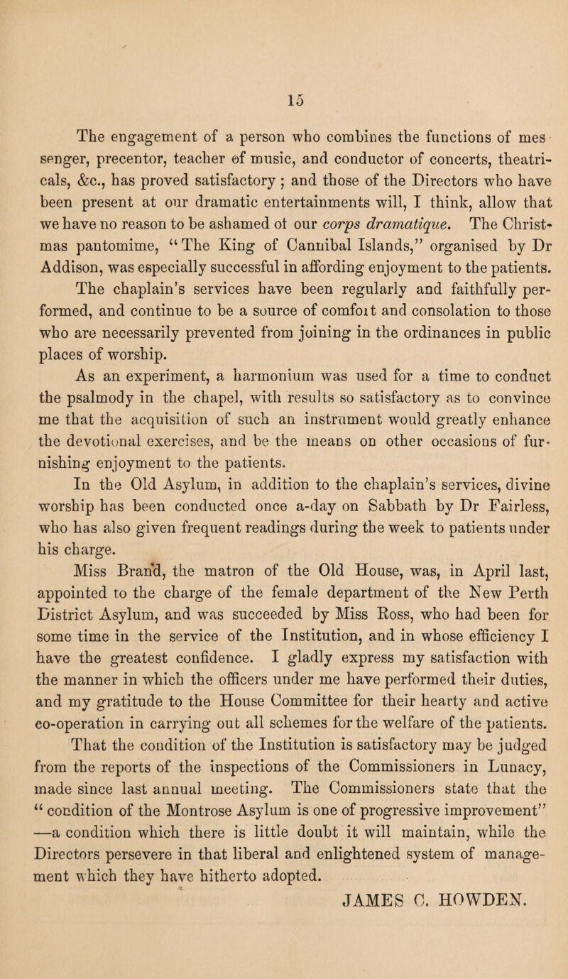 io The engagement of a person who combines the functions of mes senger, precentor, teacher of music, and conductor of concerts, theatri¬ cals, &c., has proved satisfactory ; and those of the Directors who have been present at our dramatic entertainments will, I think, allow that we have no reason to be ashamed ot our corps dramatique. The Christ¬ mas pantomime, u The King of Cannibal Islands,” organised by Dr Addison, was especially successful in affording enjoyment to the patients. The chaplain’s services have been regularly and faithfully per¬ formed, and continue to be a source of comfoit and consolation to those who are necessarily prevented from joining in the ordinances in public places of worship. As an experiment, a harmonium was used for a time to conduct the psalmody in the chapel, with results so satisfactory as to convince me that the acquisition of such an instrument would greatly enhance the devotional exercises, and be the means on other occasions of fur- nishing enjoyment to the patients. In the Old Asylum, in addition to the chaplain’s services, divine worship has been conducted once a-day on Sabbath by Dr Fairless, who has also given frequent readings during the week to patients under his charge. Miss Brand, the matron of the Old House, was, in April last, appointed to the charge of the female department of the New Perth District Asylum, and was succeeded by Miss Ross, who had been for some time in the service of the Institution, and in whose efficiency I have the greatest confidence. I gladly express my satisfaction with the manner in which the officers under me have performed their duties, and my gratitude to the House Committee for their hearty and active co-operation in carrying out all schemes for the welfare of the patients. That the condition of the Institution is satisfactory may be judged from the reports of the inspections of the Commissioners in Lunacy, made since last annual meeting. The Commissioners state that the 11 condition of the Montrose Asylum is one of progressive improvement” —a condition which there is little doubt it will maintain, while the Directors persevere in that liberal and enlightened system of manage¬ ment which they have hitherto adopted. JAMES C. HOWDEN.