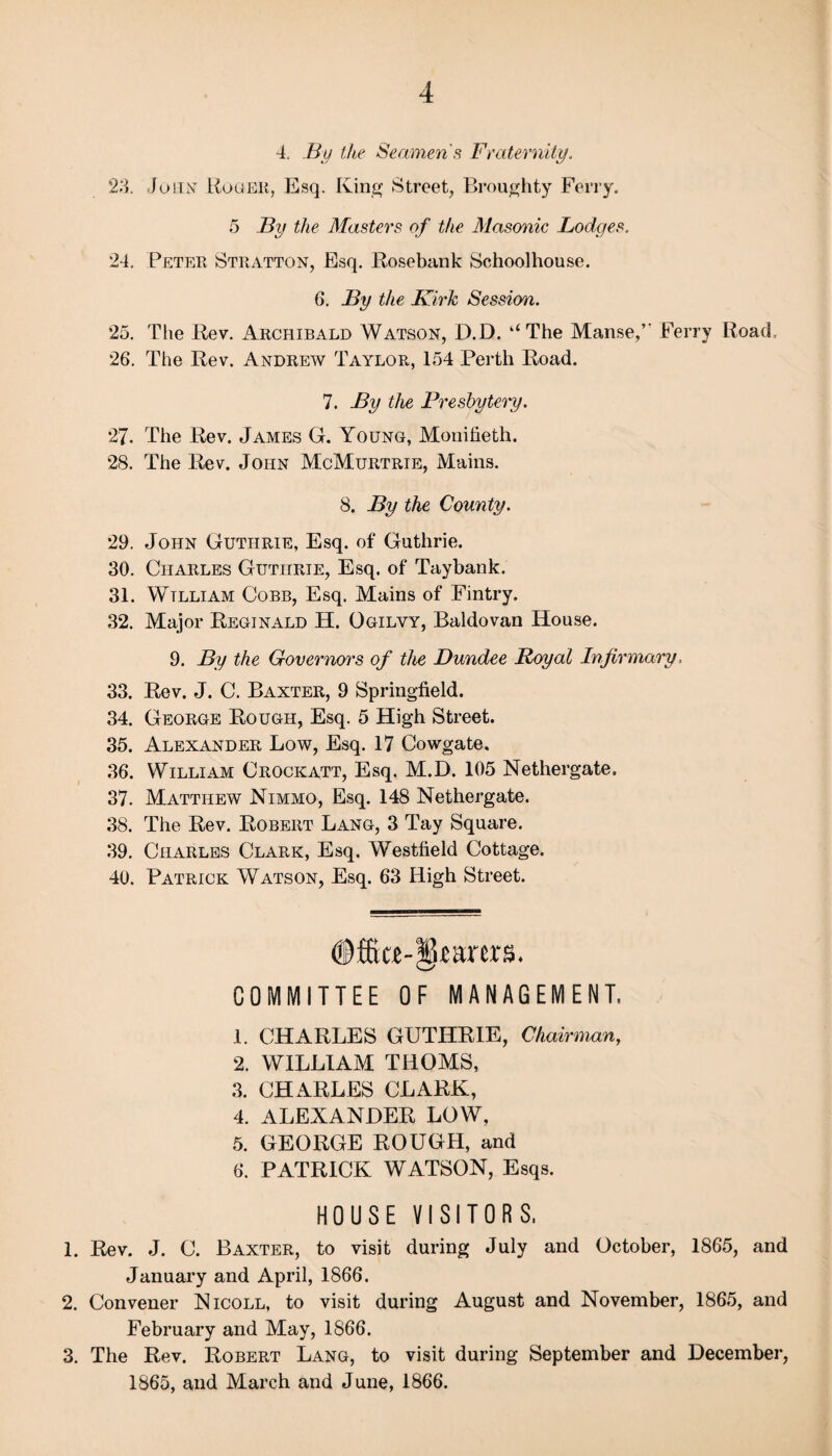 4. By the Seamens Fraternity. 23. John Roger, Esq. King Street, Broughty Ferry. 5 By the Masters of the Masonic Lodges. 24. Peter Stratton, Esq. Rosebank Schoolhouse. 6. By the Kirk Session. 25. The Rev. Archibald Watson, D.D. ‘‘The Manse,’’ Ferry Road, 26. The Rev. Andrew Taylor, 154 Perth Road. 7. By the Presbytei'y. 27. The Rev. James G. Young, Mouiheth. 28. The Rev. John McMurtrie, Mains. 8. By the County. 29. John Guthrie, Esq. of Guthrie. 30. Charles Guthrie, Esq. of Taybank. 31. Wtlliam Cobb, Esq. Mains of Fintry. 32. Major Reginald H. Ogilvy, Baldovan House. 9. By the Governors of the Dundee Royal Infirmary, 33. Rev. J. C. Baxter, 9 Springfield. 34. George Rough, Esq. 5 High Street. 35. Alexander Low, Esq. 17 Cowgate, 36. William Crockatt, Esq. M.D. 105 Nethergate. 37. Matthew Nimmo, Esq. 148 Nethergate. 38. The Rev. Robert Lang, 3 Tay Square. 39. Charles Clark, Esq. Westfield Cottage. 40. Patrick Watson, Esq. 63 High Street. ®ffieje-§*arer&. COMMITTEE OF MANAGEMENT, 1. CHARLES GUTHRIE, Chairman, 2. WILLIAM THOMS, 3. CHARLES CLARK, 4. ALEXANDER LOW, 5. GEORGE ROUGH, and 6. PATRICK WATSON, Esqs. HOUSE VISITORS, 1. Rev. J. C. Baxter, to visit during July and October, 1865, and January and April, 1866. 2. Convener Nicoll, to visit during August and November, 1865, and February and May, 1S66. 3. The Rev. Robert Lang, to visit during September and December, 1865, and March and June, 1866.