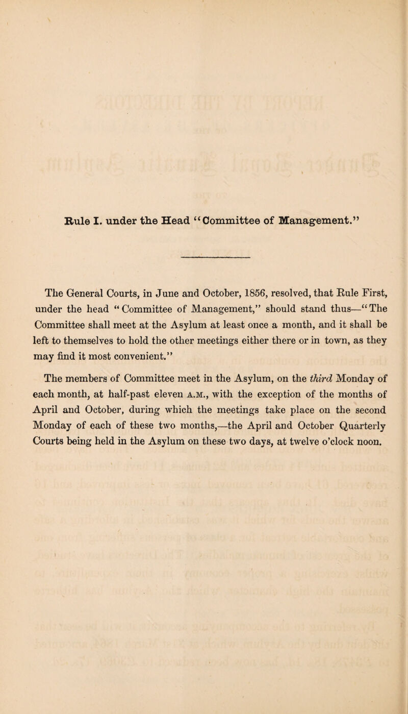 Rule I. under the Head “Committee of Management.” The General Courts, in June and October, 1856, resolved, that Rule First, under the head “Committee of Management,” should stand thus—“The Committee shall meet at the Asylum at least once a month, and it shall be left to themselves to hold the other meetings either there or in town, as they may find it most convenient.” The members of Committee meet in the Asylum, on the third Monday of each month, at half-past eleven a.m., with the exception of the months of April and October, during which the meetings take place on the second Monday of each of these two months,—the April and October Quarterly Courts being held in the Asylum on these two days, at twelve o’clock noon.