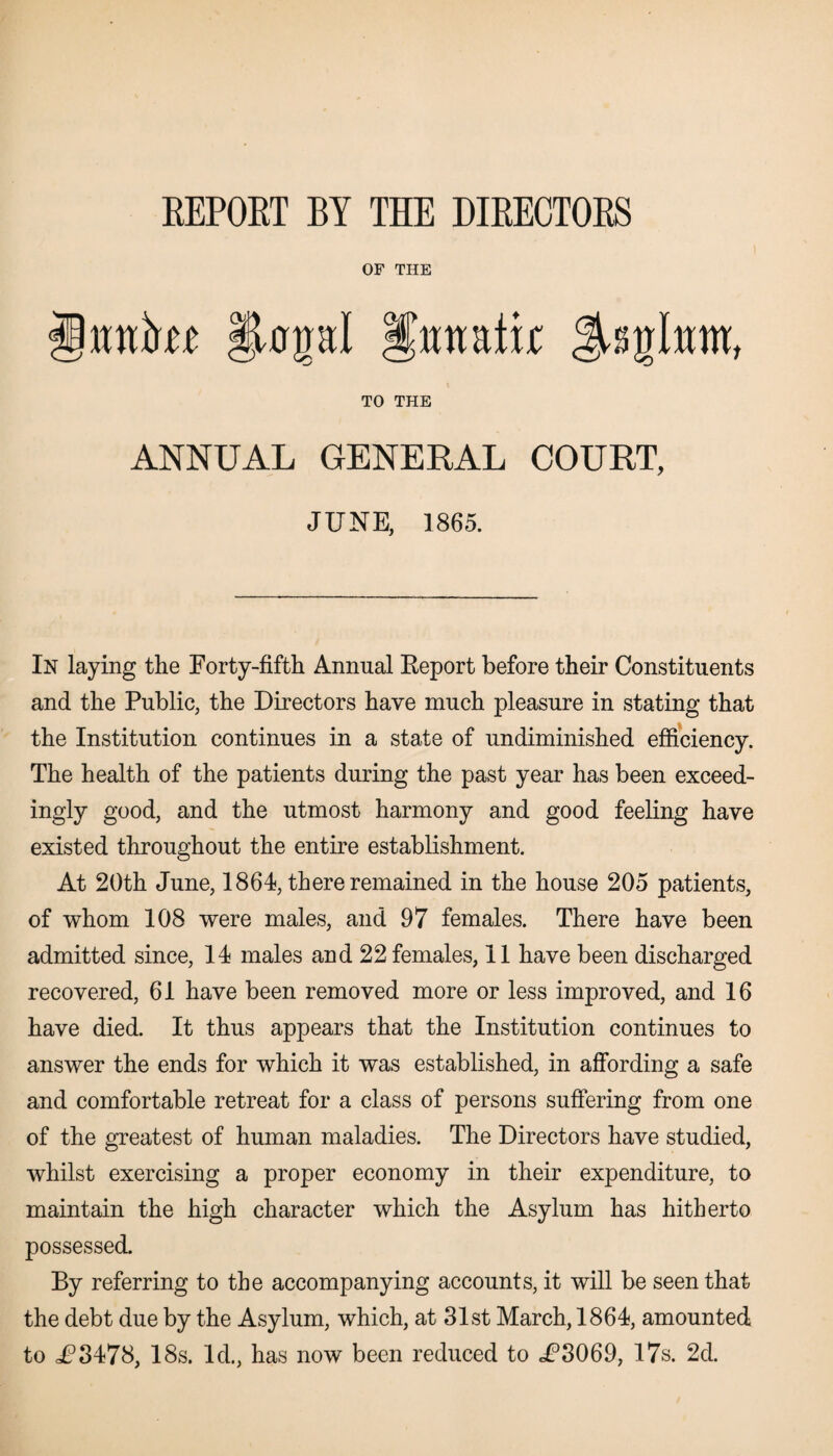 REPORT BY THE DIRECTORS OF THE Mttkf: §UrpI unatijc TO THE ANNUAL GENERAL COURT, JUNE, 1865. In laying the Forty-fifth Annual Eeport before their Constituents and the Public, the Directors have much pleasure in stating that the Institution continues in a state of undiminished efficiency. The health of the patients during the past year has been exceed¬ ingly good, and the utmost harmony and good feeling have existed throughout the entire establishment. At 20th June, 1864, there remained in the house 205 patients, of whom 108 were males, and 97 females. There have been admitted since, 14 males and 22 females, 11 have been discharged recovered, 61 have been removed more or less improved, and 16 have died. It thus appears that the Institution continues to answer the ends for which it was established, in affording a safe and comfortable retreat for a class of persons suffering from one of the greatest of human maladies. The Directors have studied, whilst exercising a proper economy in their expenditure, to maintain the high character which the Asylum has hitherto possessed. By referring to the accompanying accounts, it will be seen that the debt due by the Asylum, which, at 31st March, 1864, amounted to JP3478, 18s. Id., has now been reduced to JP3069, 17s. 2d.