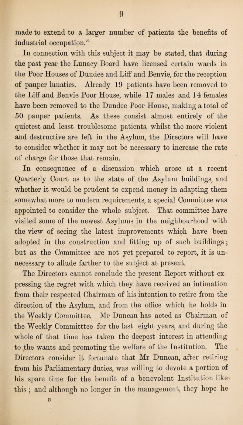 made to extend to a larger number of patients the benefits of industrial occupation/' In connection with this subject it may be stated, that during the past year the Lunacy Board have licensed certain wards in the Poor Houses of Dundee and Liff and Benvie, for the reception of pauper lunatics. Already 19 patients have been removed to the Liff and Benvie Poor House, while 17 males and 14 females have been removed to the Dundee Poor House, making a total of 50 pauper patients. As these consist almost entirely of the quietest and least troublesome patients, whilst the more violent and destructive are left in the Asylum, the Directors will have to consider whether it may not be necessary to increase the rate of charge for those that remain. In consequence of a discussion which arose at a recent Quarterly Court as to the state of the Asylum buildings, and whether it would be prudent to expend money in adapting them somewhat more to modern requirements, a special Committee was appointed to consider the whole subject. That committee have visited some of the newest Asylums in the neighbourhood with the view of seeing the latest improvements which have been adopted in the construction and fitting up of such buildings; but as the Committee are not yet prepared to report, it is un¬ necessary to allude farther to the subject at present. The Directors cannot conclude the present Report without ex¬ pressing the regret with which they have received an intimation from their respected Chairman of his intention to retire from the direction of the Asylum, and from the office which he holds in the Weekly Committee. Mr Duncan has acted as Chairman of the Weekly Committtee for the last eight years, and during the whole of that time has taken the deepest interest in attending to the wants and promoting the welfare of the Institution. The Directors consider it fortunate that Mr Duncan, after retiring from his Parliamentary duties, was willing to devote a portion of his spare time for the benefit of a benevolent Institution like this ; and although no longer in the management, they hope he B