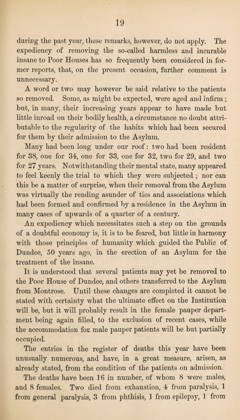 during the past year, these remarks, however, do not apply. The expediency of removing the so-called harmless and incurable insane to Poor Houses has so frequently been considered in for¬ mer reports, that, on the present occasion, further comment is unnecessary. A word or two may however be said relative to the patients so removed. Some, as might be expected, were aged and infirm ; but, in many, their increasing years appear to have made but little inroad on their bodily health, a circumstance no doubt attri¬ butable to the regularity of the habits which had been secured for them by their admission to the Asylum. Many had been long under our roof: two had been resident for 38, one for 34, one for 33, one for 32, two for 29, and two for 27 years. Notwithstanding their mental state, many appeared to feel keenly the trial to which they were subjected ; nor can this be a matter of surprise, when their removal from the Asylum was virtually the rending asunder of ties and associations which had been formed and confirmed by a residence in the Asylum in many cases of upwards of a quarter of a century. An expediency which necessitates such a step on the grounds of a doubtful economy is, it is to be feared, but little in harmony with those principles of humanity which guided the Public of Dundee, 50 years ago, in the erection of an Asylum for the treatment of the insane. It is understood that several patients may yet be removed to the Poor House of Dundee, and others transferred to the Asylum from Montrose. Until these changes are completed it cannot be stated with certainty what the ultimate effect on the Institution will be, but it will probably result in the female pauper depart¬ ment being again filled, to the exclusion of recent cases, while the accommodation for male pauper patients will be but partially occupied. The entries in the register of deaths this year have been unusually numerous, and have, in a great measure, arisen, as already stated, from the condition of the patients on admission. The deaths have been 16 in number, of whom 8 were males, and 8 females. Two died from exhaustion, 4 from paralysis, 1 from general paralysis, 3 from phthisis, 1 from epilepsy, 1 from