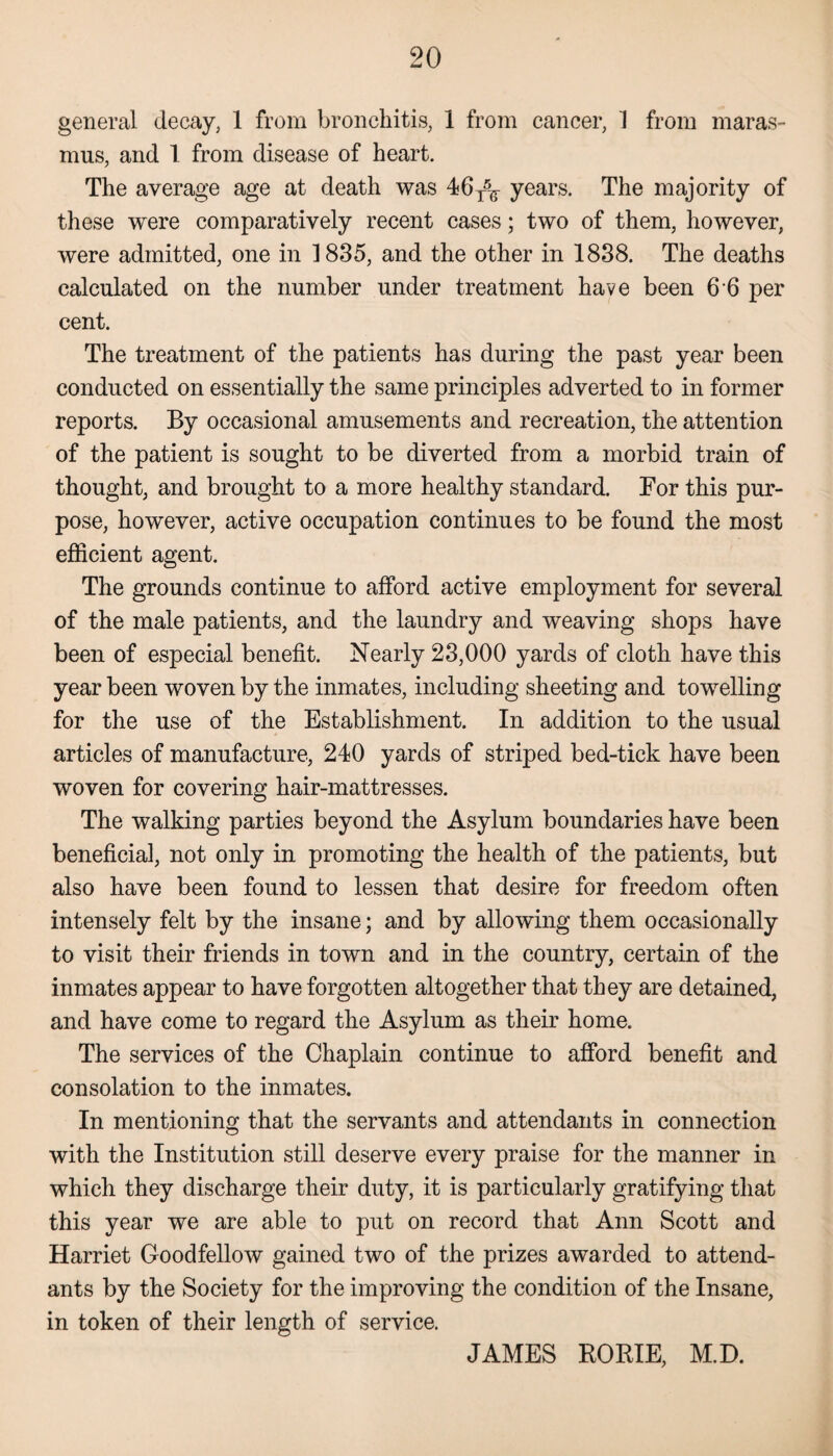 general decay, 1 from bronchitis, 1 from cancer, 1 from maras¬ mus, and 1 from disease of heart. The average age at death was 46T5^ years. The majority of these were comparatively recent cases; two of them, however, were admitted, one in 1835, and the other in 1838. The deaths calculated on the number under treatment have been 6 6 per cent. The treatment of the patients has during the past year been conducted on essentially the same principles adverted to in former reports. By occasional amusements and recreation, the attention of the patient is sought to be diverted from a morbid train of thought, and brought to a more healthy standard. For this pur¬ pose, however, active occupation continues to be found the most efficient agent. The grounds continue to afford active employment for several of the male patients, and the laundry and weaving shops have been of especial benefit. Nearly 23,000 yards of cloth have this year been woven by the inmates, including sheeting and towelling for the use of the Establishment. In addition to the usual articles of manufacture, 240 yards of striped bed-tick have been woven for covering hair-mattresses. The walking parties beyond the Asylum boundaries have been beneficial, not only in promoting the health of the patients, but also have been found to lessen that desire for freedom often intensely felt by the insane; and by allowing them occasionally to visit their friends in town and in the country, certain of the inmates appear to have forgotten altogether that they are detained, and have come to regard the Asylum as their home. The services of the Chaplain continue to afford benefit and consolation to the inmates. In mentioning that the servants and attendants in connection with the Institution still deserve every praise for the manner in which they discharge their duty, it is particularly gratifying that this year we are able to put on record that Ann Scott and Harriet Goodfellow gained two of the prizes awarded to attend¬ ants by the Society for the improving the condition of the Insane, in token of their length of service. JAMES RORIE, M.D.