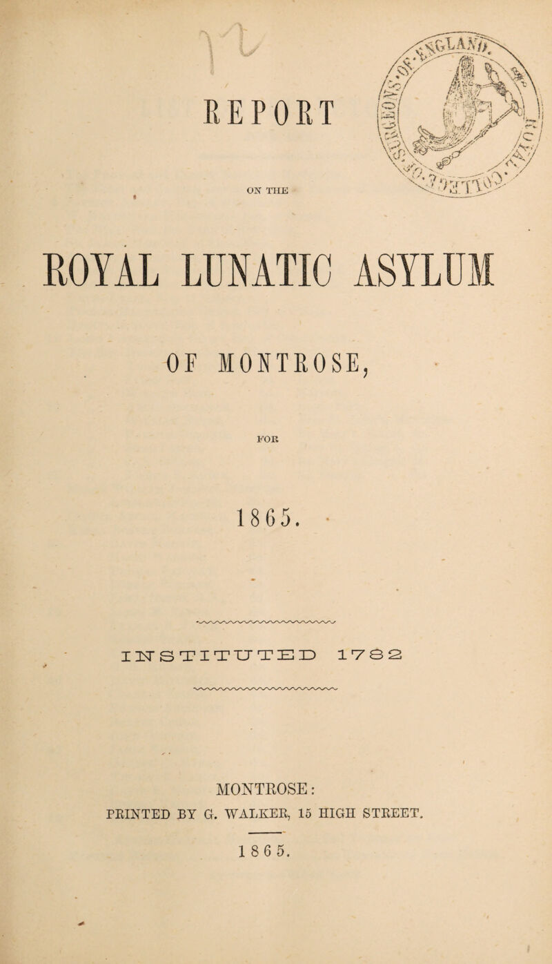 REPORT ON THE i ROYAL LUNATIC ASYLUM OF MONTROSE, FOR 1 8 65. INSTITUTED 1782 MONTROSE : PRINTED RY G. WALKER, 15 HIGH STREET.