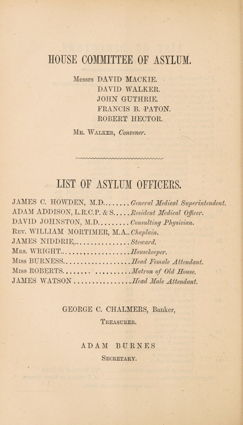 HOUSE COMMITTEE OF ASYLUM. Messrs DAVID MACKIE. DAVID WALKER. JOHN GUTHRIE. FRANCIS B. RATON. ROBERT HECTOR. Mr. Walker, Convener. LIST OF ASYLUM OFFICERS. JAMES C. HOWDEN, M.D. ... General Medical Superintendent. ADAM ADDISON, L.R.C.P. &S.Resident Medical Officer. DAVID JOHNSTON, M.D.Consulting Physician. Rev. WILLIAM MORTIMER, M.A..Chaplain. JAMES NIDDRIE,.Steward. Mrs. WRIGHT...Housekeeper. Miss BURNESS.Head Female Attendant. Miss ROBERTS.... .Matron of Old House. JAMES WATSON.Head Male Attendant. GEORGE C. CHALMERS, Banker, Treasurer. ADAM BURNES Secretary.