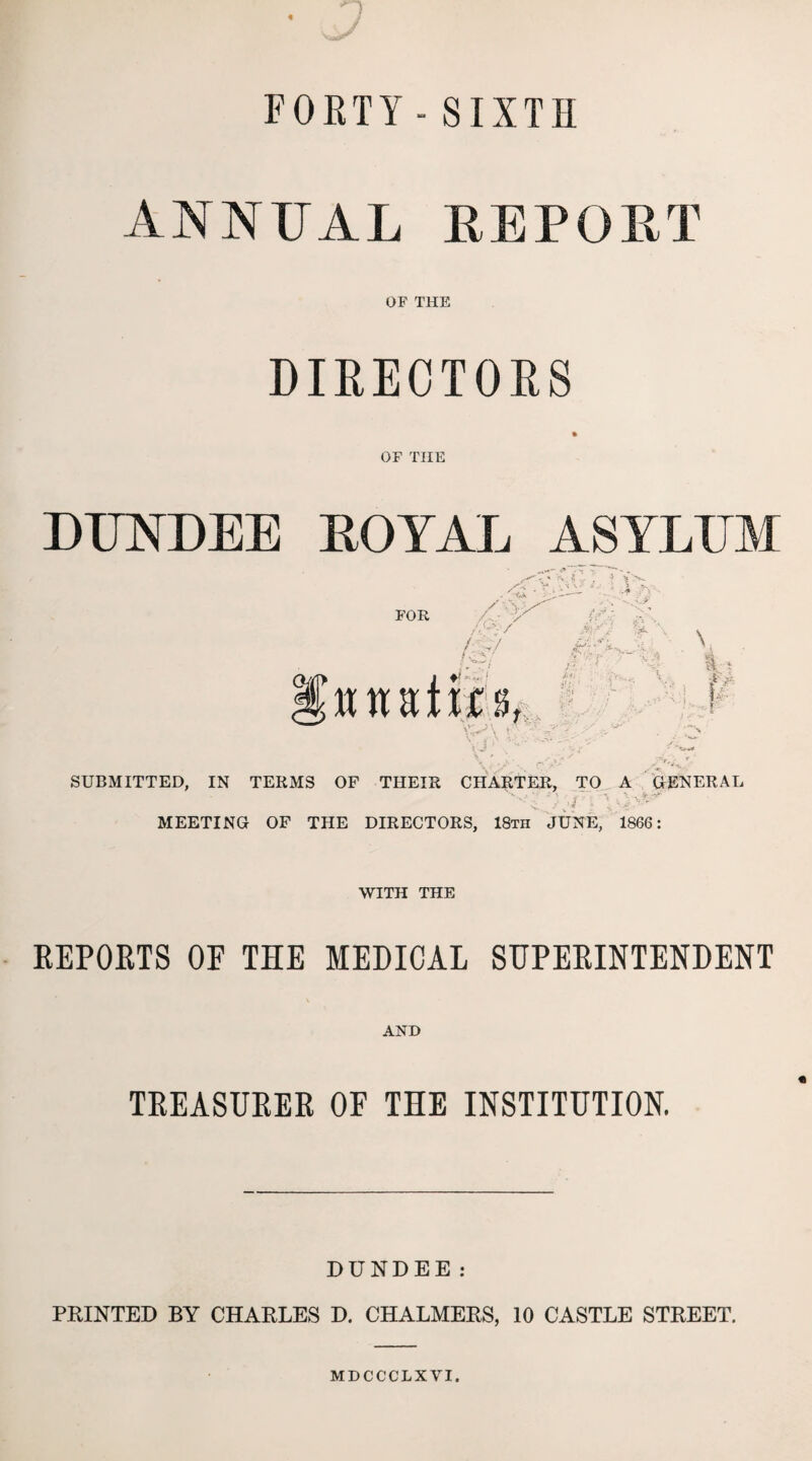 FOETY- SIXTH ANNUAL REPORT OF THE DIRECTORS OF THE DUNDEE ROYAL ASYLUM SUBMITTED, IN TERMS OF THEIR CHARTER, TO A GENERAL MEETING OF THE DIRECTORS, 18th JUNE, 1866: WITH THE REPORTS OE THE MEDICAL SUPERINTENDENT AND TREASURER OF THE INSTITUTION. DUNDEE: PRINTED BY CHARLES D. CHALMERS, 10 CASTLE STREET.