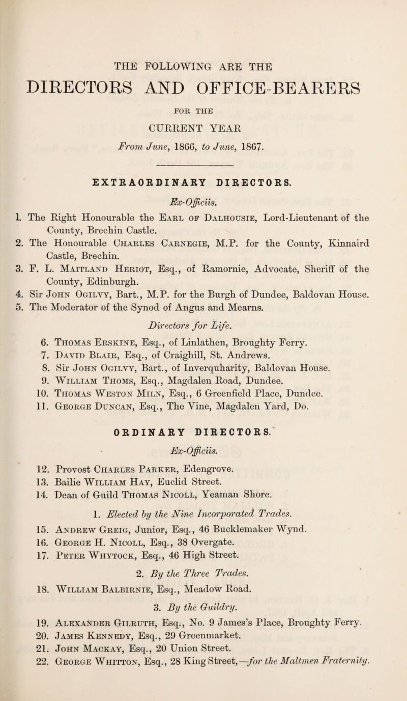 THE FOLLOWING ARE THE DIRECTORS AND OFFICE-BEARERS FOR THE CURRENT YEAR From June, 1866, to June, 1867. EXTRAORDINARY DIRECTORS. Ex-Ojficiis. 1. The Right Honourable the Earl of Dalhousie, Lord-Lieutenant of the County, Brechin Castle. 2. The Honourable Charles Carnegie, M.P. for the County, Kinnaird Castle, Brechin. 3. F. L. Maitland Heriot, Esq., of Ramornie, Advocate, Sheriff of the County, Edinburgh. 4. Sir John Ogilvy, Bart., M.P. for the Burgh of Dundee, Baldovan House. 5. The Moderator of the Synod of Angus and Mearns. Directors for Life. 6. Thomas Erskine, Esq., of Linlathen, Broughty Ferry. 7. David Blair, Esq., of Craighill, St. Andrews. 8. Sir John Ogilvy, Bart., of Inverquharity, Baldovan House. 9. William Thoms, Esq., Magdalen Road, Dundee. 10. Thomas Weston Miln, Esq., 6 Greenfield Place, Dundee. 11. George Duncan, Esq., The Vine, Magdalen Yard, Do. ORDINARY DIRECTORS. Ex-Officiis. 12. Provost Charles Parker, Edengrove. 13. Bailie William Hay, Euclid Street. 14. Dean of Guild Thomas Nicoll, Yeaman Shore. 1. Elected by the Nine Incorporated Trades. 15. Andrew Greig, Junior, Esq., 46 Bucklemaker Wynd. 16. George H. Nicoll, Esq., 38 Overgate. 17. Peter Whytock, Esq., 46 High Street. 2. By the Three Trades. 18. William Balbirnie, Esq., Meadow Road. 3. By the Guildry. 19. Alexander Gilruth, Esq., No. 9 James’s Place, Broughty Ferry. 20. James Kennedy, Esq., 29 Greenmarket. 21. John Mackay, Esq., 20 Union Street. 22. George Whitton, Esq., 28 King Street,—/or the Maltmen Fraternity.