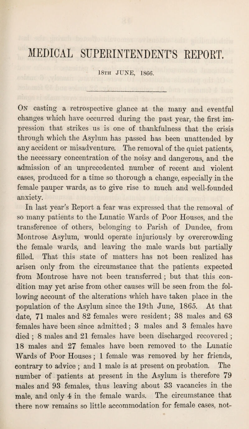 MEDICAL SUPERINTENDENT’S REPORT. 18th JUNE, 1866. On casting a retrospective glance at the many and eventful changes which have occurred during the past year, the first im¬ pression that strikes us is one of thankfulness that the crisis through which the Asylum has passed has been unattended by any accident or misadventure. The removal of the quiet patients, the necessary concentration of the noisy and dangerous, and the admission of an unprecedented number of recent and violent cases, produced for a time so thorough a change, especially in the female pauper wards, as to give rise to much and well-founded anxiety. In last year's Report a fear was expressed that the removal of so many patients to the Lunatic Wards of Poor Houses, and the transference of others, belonging to Parish of Dundee, from Montrose Asylum, would operate injuriously by overcrowding the female wards, and leaving the male wards but partially filled. That this state of matters has not been realized has arisen only from the circumstance that the patients expected from Montrose have not been transferred ; but that this con¬ dition may yet arise from other causes will be seen from the fol¬ lowing account of the alterations which have taken place in the population of the Asylum since the 19th June, 1865. At that date, 71 males and 82 females were resident; 88 males and 63 females have been since admitted; 3 males and 3 females have died ; 8 males and 21 females have been discharged recovered ; 18 males and 27 females have been removed to the Lunatic Wards of Poor Houses; 1 female was removed by her friends, contrary to advice ; and 1 male is at present on probation. The number of patients at present in the Asylum is therefore 79 males and 93 females, thus leaving about 33 vacancies in the male, and only 4 in the female wards. The circumstance that there now remains so little accommodation for female cases, not-