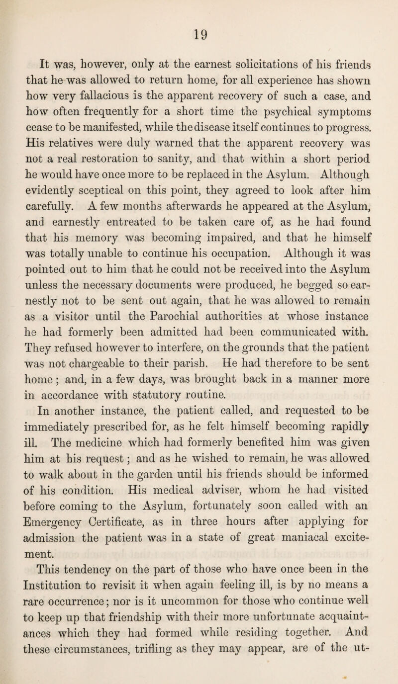 It was, however, only at the earnest solicitations of his friends that he was allowed to return home, for all experience has shown how very fallacious is the apparent recovery of such a case, and how often frequently for a short time the psychical symptoms cease to be manifested, while the disease itself continues to progress. His relatives were duly warned that the apparent recovery was not a real restoration to sanity, and that within a short period he would have once more to be replaced in the Asylum. Although evidently sceptical on this point, they agreed to look after him carefully. A few months afterwards he appeared at the Asylum, and earnestly entreated to be taken care of, as he had found that his memory was becoming impaired, and that he himself was totally unable to continue his occupation. Although it was pointed out to him that he could not be received into the Asylum unless the necessary documents were produced, he begged so ear¬ nestly not to be sent out again, that he was allowed to remain as a visitor until the Parochial authorities at whose instance he had formerly been admitted had been communicated with. They refused however to interfere, on the grounds that the patient was not chargeable to their parish. He had therefore to be sent home; and, in a few days, was brought back in a manner more in accordance with statutory routine. In another instance, the patient called, and requested to be immediately prescribed for, as he felt himself becoming rapidly ill. The medicine which had formerly benefited him was given him at his request; and as he wished to remain, he was allowed to walk about in the garden until his friends should be informed of his condition. His medical adviser, whom he had visited before coming to the Asylum, fortunately soon called with an Emergency Certificate, as in three hours after applying for admission the patient was in a state of great maniacal excite¬ ment. This tendency on the part of those who have once been in the Institution to revisit it when again feeling ill, is by no means a rare occurrence; nor is it uncommon for those who continue well to keep up that friendship with their more unfortunate acquaint¬ ances which they had formed while residing together. And these circumstances, trifling as they may appear, are of the ut-