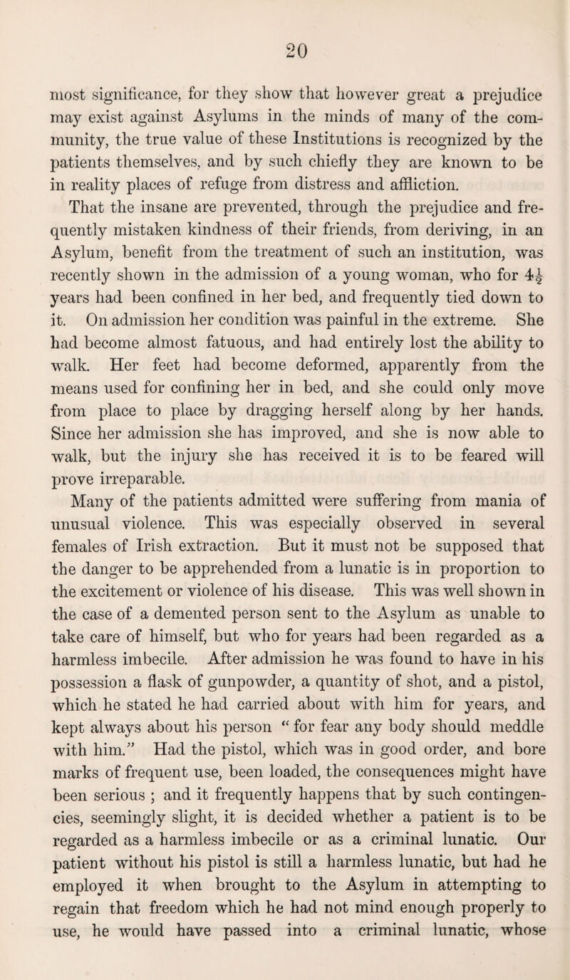 most significance, for they show that however great a prejudice may exist against Asylums in the minds of many of the com¬ munity, the true value of these Institutions is recognized by the patients themselves, and by such chiefly they are known to be in reality places of refuge from distress and affliction. That the insane are prevented, through the prejudice and fre¬ quently mistaken kindness of their friends, from deriving, in an Asylum, benefit from the treatment of such an institution, was recently shown in the admission of a young woman, who for years had been confined in her bed, and frequently tied down to it. On admission her condition was painful in the extreme. She had become almost fatuous, and had entirely lost the ability to walk. Her feet had become deformed, apparently from the means used for confining her in bed, and she could only move from place to place by dragging herself along by her hands. Since her admission she has improved, and she is now able to walk, but the injury she has received it is to be feared will prove irreparable. Many of the patients admitted were suffering from mania of unusual violence. This was especially observed in several females of Irish extraction. But it must not be supposed that the danger to be apprehended from a lunatic is in proportion to the excitement or violence of his disease. This was well shown in the case of a demented person sent to the Asylum as unable to take care of himself, but who for years had been regarded as a harmless imbecile. After admission he was found to have in his possession a flask of gunpowder, a quantity of shot, and a pistol, which he stated he had carried about with him for years, and kept always about his person “ for fear any body should meddle with him/' Had the pistol, which was in good order, and bore marks of frequent use, been loaded, the consequences might have been serious ; and it frequently happens that by such contingen¬ cies, seemingly slight, it is decided whether a patient is to be regarded as a harmless imbecile or as a criminal lunatic. Our patient without his pistol is still a harmless lunatic, but had he employed it when brought to the Asylum in attempting to regain that freedom which he had not mind enough properly to use, he would have passed into a criminal lunatic, whose