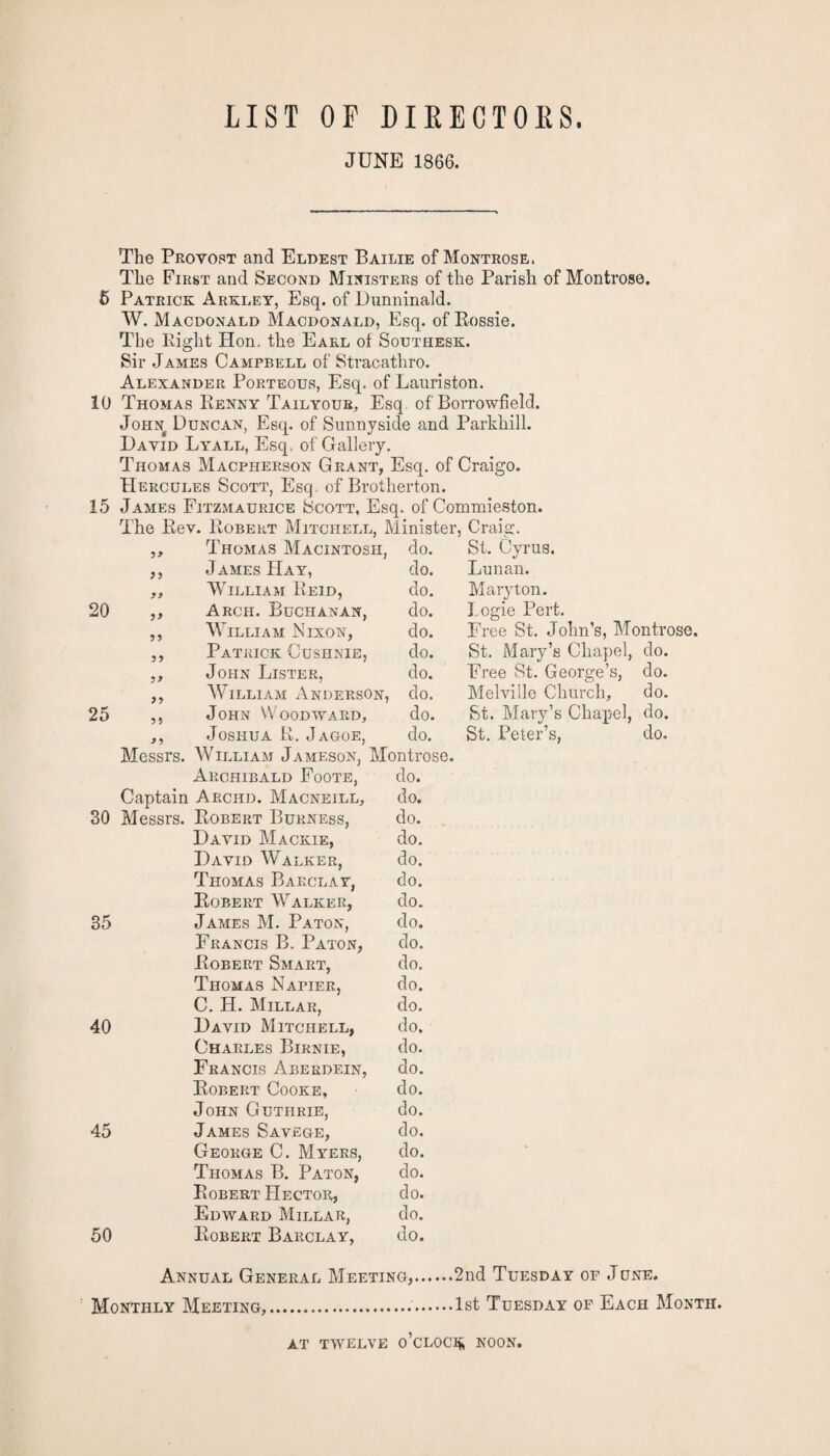 LIST OF DIRECTORS. JUNE 1866. The Provost and Eldest Bailie of Montrose. The First and Second Ministers of the Parish of Montrose. 5 Patrick Arklet, Esq. of Dunninald. W. Macdonald Macdonald, Esq. of Rossie. The Right Hon. the Earl of Southesk. Sir James Campbell of Stracathro. Alexander Porteous, Esq. of Lauriston. 10 Thomas Eenny Tailyour, Esq of Borrowfield. John Duncan, Esq. of Sunnyside and Parkhill. David Lyall, Esq. of Gallery. Thomas Macfherson Grant, Esq. of Craigo. Hercules Scott, Esq. of Brotherton. 15 James Fitzmaurice Scott, Esq. of Commieston. The Rev. Robert Mitchell, Minister, Craig. 99 Thomas Macintosh, do. St. Cyrus. 9 9 James Hay, do. Lunan. 99 William Reid, do. Mary ton. 20 99 Arch. Buchanan, do. Logie Pert. 9 9 William Nixon, do. Free St. John’s, Montrose. 9 9 Patrick Cushnie, do. St. Mary’s Chapel, do. 9 9 John Lister, do. Free St. George’s, do. 9 9 William Anderson, do. Melville Church, do. 25 99 John Woodward, do. St. Mary’s Chapel, do. 99 Joshua R. Jagoe, do. St. Peter’s, do. Messrs. William Jameson, Montrose. Archibald Foote, do. Captain Archd. Macneill, do. 30 Messrs. Robert Burness, do. David Mackie, do. David Walker, do. Thomas Barclay, do. Robert Walker, do. 35 James M. Paton, do. Francis B. Paton, do. Robert Smart, do. Thomas Napier, do. C. H. Millar, do. 40 David Mitchell, do. Charles Birnie, do. Francis Aberdein, do. Robert Cooke, do. John Guthrie, do. 45 James Savege, do. George C. Myers, do. Thomas B. Paton, do. Robert Hector, do. Edward Millar, do. 50 Robert Barclay, do. Annual General Meeting,.2nd Tuesday op June. Monthly Meeting,..1st Tuesday of Each Month. AT TWELVE O’CLOCK NOON,