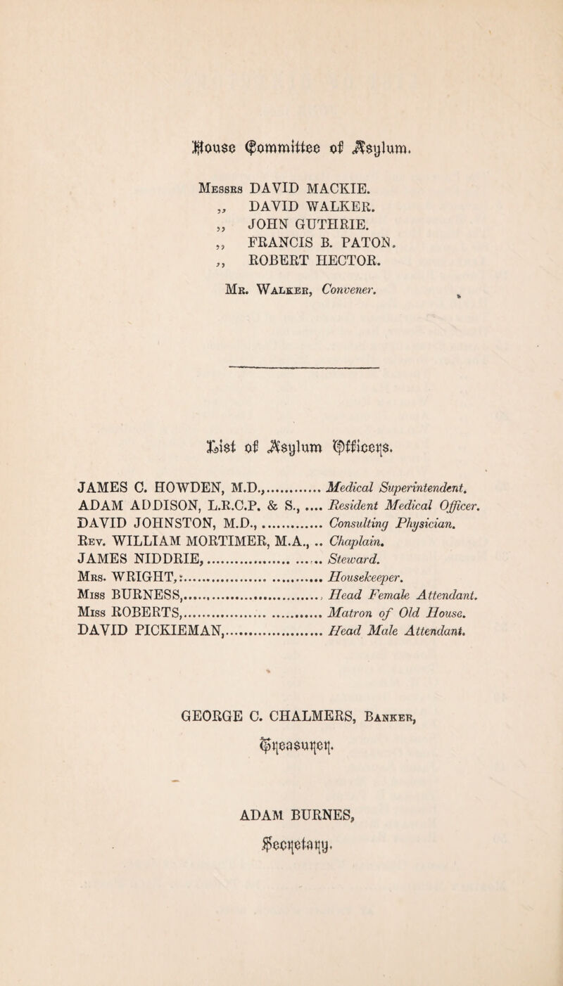 $ou$o (Committee of Messrs DAVID MACKIE. „ DAVID WALKER. „ JOHN GUTHRIE. „ FRANCIS B. PATON. „ ROBERT HECTOR. Mr. Walker, Convener. Ll$t of c$$ylum 5$ffiooi|$. JAMES C. HOWDEN, M.D.,.Medical Superintendent. ADAM ADDISON, L.R.C.P. & S., .... Resident Medical Officer. DAVID JOHNSTON, M.D.,. Consulting Physician. Rev. WILLIAM MORTIMER, M.A., .. Chaplain. JAMES NIDDRIE,.Steward. Mrs. WRIGHT,:.. .Housekeeper. Miss BURNESS,., Head Female Attendant. Miss ROBERTS,.Matron of Old House. DAVID PICKIEMAN,.Head Male Attendant. GEORGE C. CHALMERS, Banker, ADAM BURNER