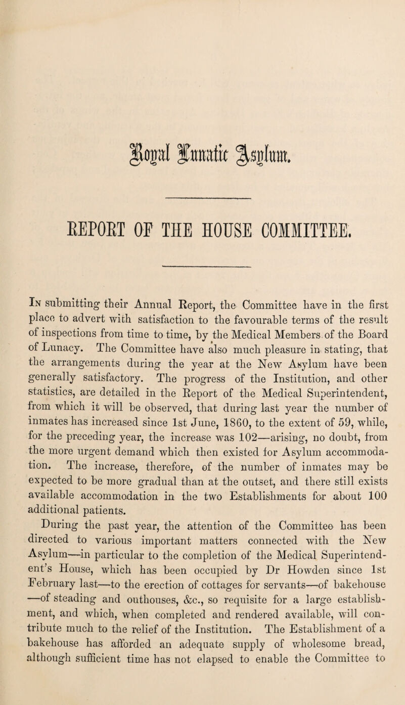 EEPOBT OF THE HOUSE COMMITTEE. In submitting their Annual Report, the Committee have in the first place to advert with satisfaction to the favourable terms of the result of inspections from time to time, by the Medical Members of the Board of Lunacy. The Committee have also much pleasure in stating, that the arrangements during the year at the New Asylum have been generally satisfactory. The progress of the Institution, and other statistics, are detailed in the Report of the Medical Superintendent, from which it will be observed, that during last year the number of inmates has increased since 1st June, 1860, to the extent of 59, while, for the preceding year, the increase was 102—arising, no doubt, from the more urgent demand which then existed for Asylum accommoda¬ tion. The increase, therefore, of the number of inmates may be expected to be more gradual than at the outset, and there still exists available accommodation in the two Establishments for about 100 additional patients. During the past year, the attention of the Committee has been directed to various important matters connected with the New Asylum—in particular to the completion of the Medical Superintend¬ ent’s House, which has been occupied by Dr Howden since 1st February last—to the erection of cottages for servants—of bakehouse —of steading and outhouses, &c., so requisite for a large establish¬ ment, and which, when completed and rendered available, wall con¬ tribute much to the relief of the Institution. The Establishment of a bakehouse has afforded an adequate supply of wholesome bread, although sufficient time has not elapsed to enable the Committee to