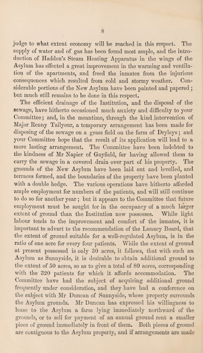 judge to what extent economy will be reached in this respect. The supply of water and of gas has been found most ample, and the intro¬ duction of Hadden’s Steam Heating Apparatus in the wings of the Asylum has effected a great improvement in the warming and ventila¬ tion of the apartments, and freed the inmates from the injurious consequences which resulted from cold and stormy weather. Con¬ siderable portions of the New Asylum have been painted and papered ; but much still remains to be done in this respect. The efficient drainage of the Institution, and the disposal of the sewage, have hitherto occasioned much anxiety and difficulty to your Committee; and, in the meantime, through the kind intervention of Major Kenny Tailyour, a temporary arrangement has been made for disposing of the sewage on a grass field on the farm of Dryleys ; and your Committee hope that the result of its application will lead to a more lasting arrangement. The Committee have been indebted to the kindness of Mr Napier of Gayfield, for having allowed them to carry the sewage in a covered drain over part of his property. The grounds of the New Asylum have been laid out and levelled, and terraces formed, and the boundaries of the property have been planted with a double hedge. The various operations have hitherto afforded ample employment for numbers of the patients, and will still continue to do so for another year; but it appears to the Committee that future employment must be sought for in the occupancy of a much larger extent of ground than the Institution now possesses. While light labour tends to the improvement and comfort of the inmates, it is important to advert to the recommendation of the Lunacy Board, that the extent of ground suitable for a well-regulated Asylum, is in the ratio of one acre for every four patients. While the extent of ground at present possessed is only 30 acres, it follows, that with such an Asylum as Sunnyside, it is desirable to obtain additional ground to the extent of 50 acres, so as to give a total of 80 acres, corresponding with the 320 patients for which it affords accommodation. The Committee have had the subject of acquiring additional ground frequently under consideration, and they have had a conference on the subject with Mr Duncan of Sunnyside, whose property surrounds the Asylum grounds. Mr Duncan has expressed his wdllingness to lease to the Asylum a farm lying immediately northward of the grounds, or to sell for payment of an annual ground rent a smaller piece of ground immediately in front of them. Both pieces of ground are contiguous to the Asylum property, and if arrangements are made