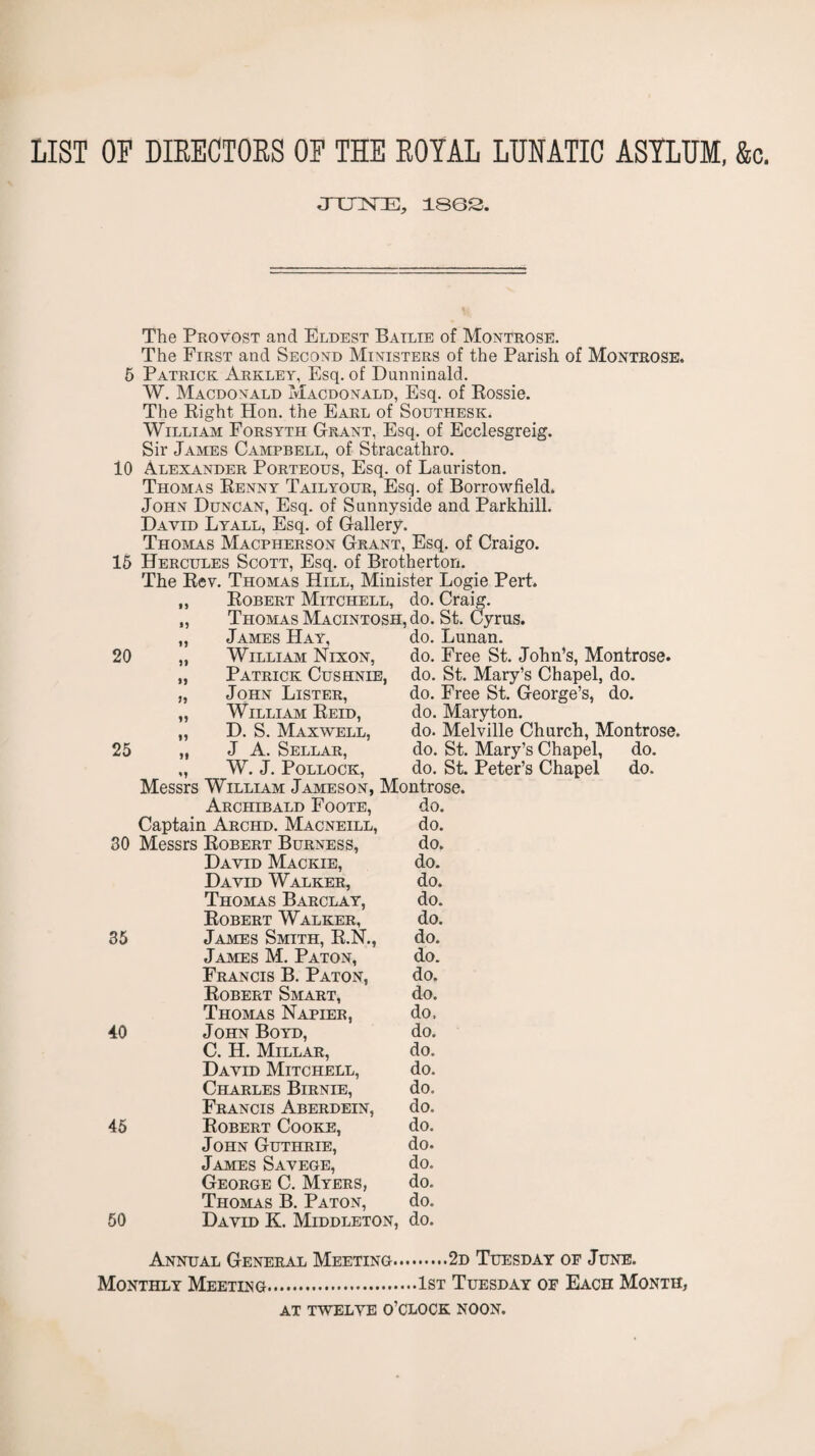 LIST OP DIEECTOES OP THE EOYAL LUNATIC ASYLUM, &c, JXnSTE, 180S. The Provost and Eldest Batlie of Montrose. The First and Second Ministers of the Parish of Montrose. 5 Patrick Arkley, Esq. of Dunninald. W. Macdonald Macdonald, Esq. of Eossie. The Eight Hon. the Earl of Southesk. William Forsyth Grant, Esq. of Ecclesgreig. Sir James Campbell, of Stracathro. 10 Alexander Porteous, Esq. of Lanriston. Thomas Eenny Tailyour, Esq. of Borrowfield. John Duncan, Esq. of Sunnyside and Parkhill. David Lyall, Esq. of Gallery. Thomas Macpherson Grant, Esq. of Craigo. 16 Hercules Scott, Esq. of Brotherton. The Eev. Thomas Hill, Minister Logie Pert. Eobert Mitchell, do. Craig. Thomas Macintosh, do. St. Cyrus. James Hay, do. Lunan. 20 William Nixon, do. Free St. John’s, Montrose. Patrick Cushnie, do. St. Mary’s Chapel, do. 25 John Lister, William Eeid, D. S. Maxwell, J A. Sellar, W. J. Pollock, do. Free St. George’s, do. do. Maryton. do. Melville Church, Montrose, do. St. Mary’s Chapel, do. do. SL Peter’s Chapel do. Messrs William Jameson, Montrose. Archibald Foote, do. Captain Archd. Macneill, do. 30 Messrs Eobert Burness, do. David Mackie, do. David Walker, do. Thomas Barclay, do. Eobert Walker, do. 35 James Smith, E.N., do. James M. Paton, do. Francis B. Paton, do. Eobert Smart, do. Thomas Napier, do, 40 John Boyd, do. C. H. Millar, do. David Mitchell, do. Charles Birnie, do. Francis Aberdein, do. 45 Eobert Cooke, do. John Guthrie, do. James Savege, do. George C. Myers, do. Thomas B. Paton, do. 50 David K. Middleton, do. Annual General Meeting.2d Tuesday op June. Monthly Meeting.1st Tuesday of Each Month, AT TWELVE O’CLOCK NOON.