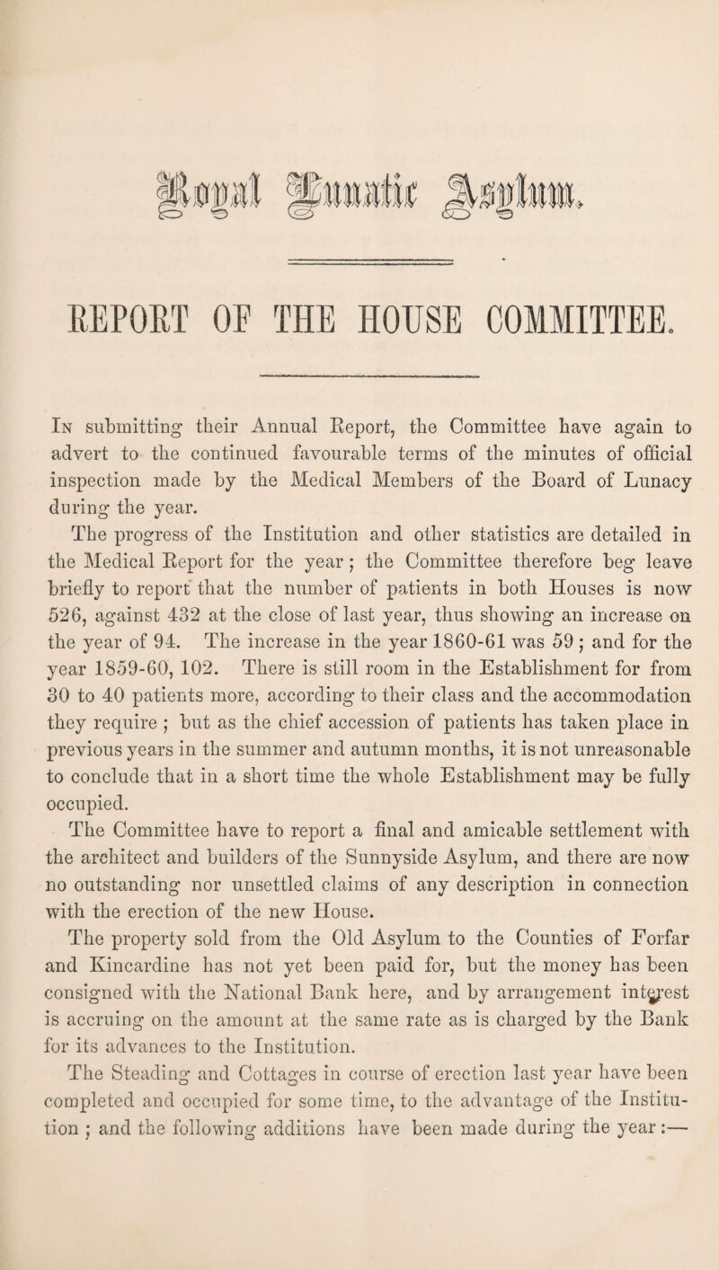 REPOET OE THE HOUSE COMMITTEE. In submitting tlieir Annual Eeport, the Committee have again to advert to the continued favourable terms of the minutes of official inspection made by the Medical Members of the Board of Lunacy during the year. The progress of the Institution and other statistics are detailed in the Medical Eeport for the year; the Committee therefore beg leave briefly to report that the number of patients in both Houses is now 526, against 432 at the close of last year, thus showing an increase on the year of 94. The increase in the year 1860-61 was 59 ; and for the year 1859-60, 102. There is still room in the Establishment for from 30 to 40 patients more, according to their class and the accommodation they require ; but as the chief accession of patients has taken place in previous years in the summer and autumn months, it is not unreasonable to conclude that in a short time the whole Establishment may be fully occupied. The Committee have to report a final and amicable settlement with the architect and builders of the Sunnyside Asylum, and there are now no outstanding nor unsettled claims of any description in connection with the erection of the new House. The property sold from the Old Asylum to the Counties of Forfar and Kincardine has not yet been paid for, but the money has been consigned with the National Bank here, and by arrangement int^’est is accruing on the amount at the same rate as is charged by the Bank for its advances to the Institution. The Steading and Cottages in course of erection last year have been completed and occupied for some time, to the advantage of the Institu¬ tion ; and the following additions have been made during the year:—