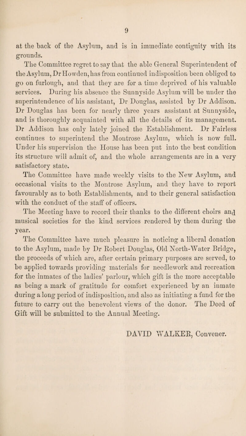 at the back of the Asylum, and is in immediate contiguity with its grounds. The Committee regret to say that the able General Superintendent of the Asylum, Dr Howden, has from continued indisposition been obliged to go on furlough, and that they are for a time deprived of his valuable services. During his absence the Sunnyside Asylum will be under the superintendence of his assistant, Dr Douglas, assisted by Dr Addison. Dr Douglas has been for nearly three years assistant at Sunnyside, and is thoroughly acquainted with all the details of its management. Dr Addison has only lately joined the Establishment. Dr Fairless continues to superintend the Montrose Asylum, which is now full. Under his supervision the House has been put into the best condition its structure will admit of, and the whole arrangements are in a very satisfactory state. The Committee have made weekly visits to the Hew Asylum, and occasional visits to the Montrose Asylum, and they have to report favourably as to both Establishments, and to their general satisfaction with the conduct of the staff of officers. The Meeting have to record their thanks to the different choirs anq musical societies for the kind services rendered by them during the year. The Committee have much pleasure in noticing a liberal donation to the Asylum, made by Dr Robert Douglas, Old North-Water Bridge, the proceeds of which are, after certain primary purposes are served, to be applied towards providing materials for needlework and recreation for the inmates of the ladies’ parlour, which gift is the more acceptable as being a mark of gratitude for comfort experienced by an inmate during a long period of indisposition, and also as initiating a fund for the future to carry out the benevolent views of the donor. The Deed of Gift will be submitted to the Annual Meeting. DAVID WALKER, Convener.