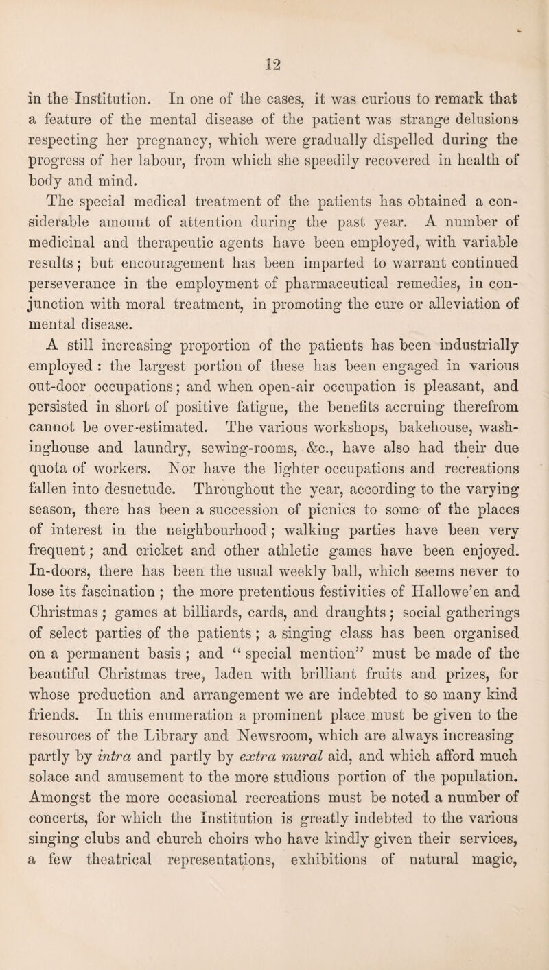 in the Institution. In one of the cases, it was curious to remark that a feature of the mental disease of the patient was strange delusions respecting her pregnancy, which were gradually dispelled during the progress of her labour, from which she speedily recovered in health of body and mind. The special medical treatment of the patients has obtained a con¬ siderable amount of attention during the past year. A number of medicinal and therapeutic agents have been employed, with variable results; but encouragement has been imparted to warrant continued perseverance in the employment of pharmaeeutical remedies, in con¬ junction with moral treatment, in promoting the cure or alleviation of mental disease. A still increasing proportion of the patients has been industrially employed : the largest portion of these has been engaged in various out-door occupations; and when open-air occupation is pleasant, and persisted in short of positive fatigue, the benefits accruing therefrom cannot be over-estimated. The various workshops, bakehouse, wash- inghouse and laundry, sewing-rooms, &c., have also had their due quota of workers. Nor have the lighter occupations and recreations fallen into desuetude. Throughout the year, according to the varying season, there has been a succession of picnics to some of the places of interest in the neighbourhood ; walking parties have been very frequent; and cricket and other athletic games have been enjoyed. In-doors, there has been the usual weekly ball, which seems never to lose its fascination ; the more pretentious festivities of Hallowe’en and Christmas ; games at billiards, cards, and draughts ; social gatherings of seleet parties of the patients ; a singing class has been organised on a permanent basis ; and “ special mention” must be made of the beautiful Christmas tree, laden with brilliant fruits and prizes, for whose production and arrangement we are indebted to so many kind friends. In this enumeration a prominent place must be given to the resourees of the Library and Newsroom, which are always increasing partly by intra and partly by extra mural aid, and which afford much solace and amusement to the more studious portion of the population. Amongst the more oecasional recreations must be noted a number of concerts, for which the Institution is greatly indebted to the various singing clubs and church choirs who have kindly given their services, a few theatrical representations, exhibitions of natural magic.