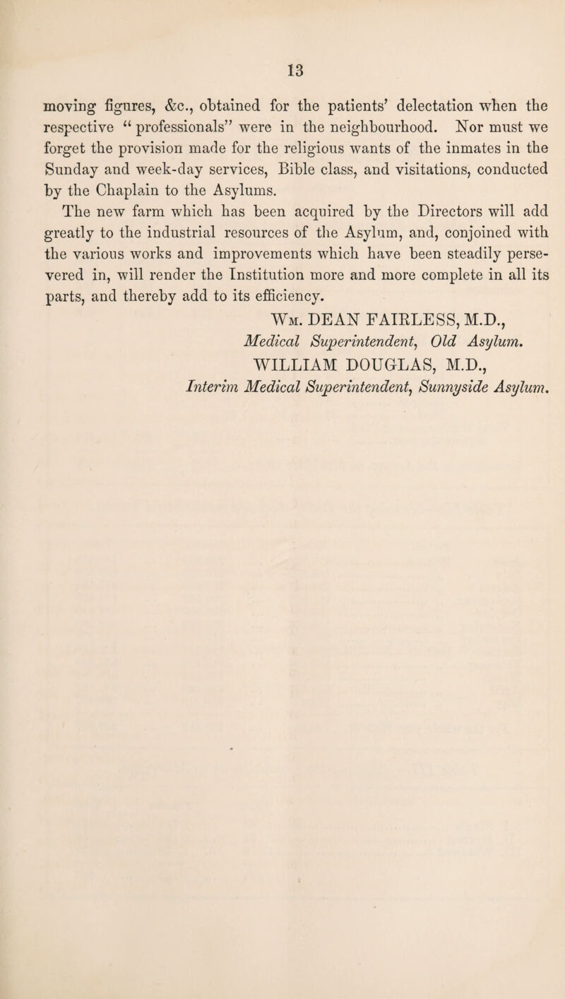 moving figures, &c., obtained for the patients’ delectation when the respective “ professionals” were in the neighbourhood. Nor must we forget the provision made for the religious wants of the inmates in the Sunday and week-day services, Bible class, and visitations, conducted by the Chaplain to the Asylums. The new farm which has been acquired by the Directors will add greatly to the industrial resources of the Asylum, and, conjoined with the various works and improvements which have been steadily perse¬ vered in, will render the Institution more and more complete in all its parts, and thereby add to its efficiency. Wm. dean FAIELESS, M.D., Medical Superintendent^ Old Asylum. WILLIAM DOUGLAS, M.D., Interim Medical Superintendent^ Sunnyside Asylum.