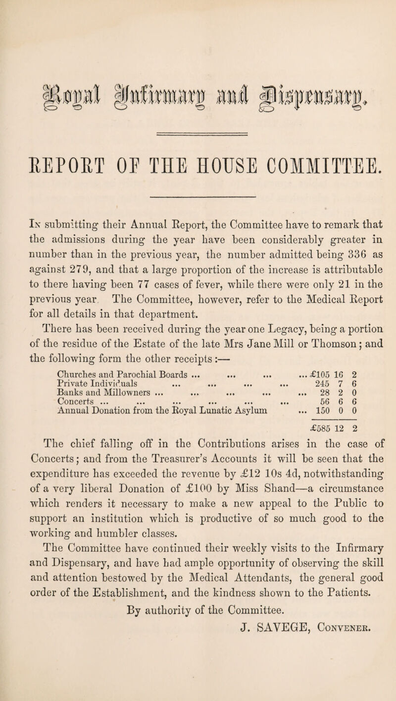 EEPOET OF THE HOUSE COMMITTEE. In submitting tbeir Annual Keport, the Committee have to remark that the admissions during the year have been considerably greater in number than in the previous year, the number admitted being 336 as against 279, and that a large proportion of the increase is attributable to there having been 77 cases of fever, while there were only 21 in the previous year. The Committee, however, refer to the Medical Report for all details in that department. There has been received during the year one Legacy, being a portion of the residue of the Estate of the late Mrs Jane Mill or Thomson; and the following form the other receipts :— Churches and Parochial Boards ... ... ... ... ^£105 16 2 Private Individuals ... ... ... ... 245 7 6 Banks and Millowners ... ... ... ... ... 28 2 0 Concerts ... ... ... ... ... ... 56 6 6 Annual Donation from the Royal Lunatic Asylum ... 150 0 0 £585 12 2 The chief falling off in the Contributions arises in the case of Concerts; and from the Treasurer’s Accounts it will be seen that the expenditure has exceeded the revenue by £12 10s 4d, notwithstanding of a very liberal Donation of £100 by Miss Shand—a circumstance which renders it necessary to make a new appeal to the Public to support an institution which is productive of so much good to the working and humbler classes. The Committee have continued their weekly visits to the Infirmary and Dispensary, and have had ample opportunity of observing the skill and attention bestowed by the Medical Attendants, the general good order of the Establishment, and the kindness shown to the Patients. By authority of the Committee. J. SAVEGE, Convener.