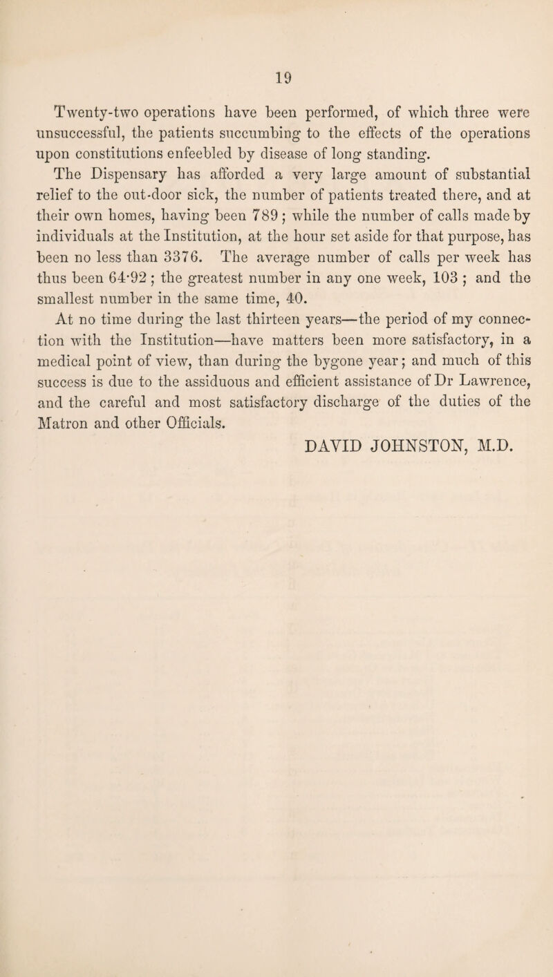 Twenty-two operations have been performed, of which three were unsuccessful, the patients succumbing to the effects of the operations upon constitutions enfeebled by disease of long standing. The Dispensary has afforded a very large amount of substantial relief to the out-door sick, the number of patients treated there, and at their own homes, having been 789 ; while the number of calls made by individuals at the Institution, at the hour set aside for that purpose, has been no less than 3376. The average number of calls per week has thus been 64'92 ; the greatest number in any one week, 103 ; and the smallest number in the same time, 40. At no time during the last thirteen years—the period of my connec¬ tion with the Institution—have matters been more satisfactory, in a medical point of view, than during the bygone year; and much of this success is due to the assiduous and efficient assistance of Dr Lawrence, and the careful and most satisfactory discharge of the duties of the Matron and other Officials. DAVID JOHNSTOII, M.D.